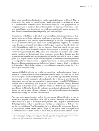 Web 2.0   13




Entre estas tecnologías, hasta cierto punto características de la Web de Nueva
Generación, hay unos pocos acrónimos y neologismos cuya razón de ser sí va-
le la pena conocer. Para ello cabría destacar los aspectos clave que permitan su
comprensión en el contexto de nuestro análisis, sin aportar profundidad técni-
ca o tecnológica, pero incidiendo en su alcance dentro del marco que nos he-
mos fijado como referencia conceptual y guía metodológica.

Siempre que se habla de la Web 2.0, se acostumbra a poner como ejemplo ilus-
trativo a una serie de servicios que se ofrecen a través de la Web, que se carac-
terizan por ofrecer una interfaz especialmente ágil y flexible, como pueden ser
todos los servicios ofrecidos entre otros por las grandes empresas de Internet
como Google con GMail, Spreadsheets&Docs por ejemplo o los ofrecidos por
Yahoo! tipo Flicker, del.icius, y así un largo etc. Pues bien, detrás de esas apli-
caciones, cabría identificar como común denominador la tecnología AJAX (As-
ynchronous Javascript And XML). Bajo este acrónimo, se esconde una combi-
nación creativa de tecnologías bien conocidas desde hace tiempo por los
profesionales especializados que permite agilizar la interacción entre el nave-
gador y el propio usuario. Para nuestro objetivo lo verdaderamente importante
es el impacto que ha producido la popularización de las interfaces web realiza-
das sobre las mismas porque, en definitiva, “para el usuario final, el producto
es la interfaz”, dándole la vuelta a la conocida metáfora informática de P. Ko-
tler, el gurú del marketing.

La complejidad técnica de los productos, servicios y aplicaciones que llegan a
nosotros, como usuarios finales no necesariamente especializados en las nue-
vas tecnologías, resultaría inabordable sin un esfuerzo especializado de mode-
lización que permita manejarla adecuadamente. En el diseño y arquitectura de
sistemas se impone hace ya unos años lo que se conoce como REST (REpresen-
tational Status Transfer) y que surge de la tesis doctoral del filósofo Thomas
Fielding en la Universidad de California Irvine6. Se trata de una aproximación
novedosa a la filosofía de diseño software que extiende el concepto de hiper-
texto a las aplicaciones y los servicios en la Red, utilizando como metáforas los
recursos (nodos) y los enlaces a los mismos.

Para una mejor comprensión, podría decirse que en último término lo que se
pretende es ampliar la metáfora de la Web al propio diseño de aplicaciones. In-
teresa destacar lo que la extensión de la filosofía REST significa para el futuro
de la arquitectura web, y lo que tiene de vuelta a los orígenes de la Red, tal y co-
mo fue concebida por Tim Berners-Lee hace ya 15 años. Es importante destacar
el impacto que –sobre todo a medio y largo plazo– puede tener su adopción en
la interoperabilidad entre servicios en la Web, es decir que nos interesa ver có-

6
  “Architectural Styles and the Design of Network-based Software Architectu-
res”, publicado con fecha de 2000 y disponible en la dirección:
http://roy.gbiv.com/pubs/dissertation/top.htm
 