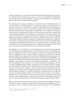 Web 2.0   15




fuentes publicadas en un formato adecuadamente estandarizado para su poste-
rior sindicación) el elemento que más nos acerca a la metáfora del Daily-Me,
ilustración visionaria del periódico a la carta que pronosticara N. Negroponte
hace ya más de una década en Being Digital.

Para finalizar este repaso preliminar, cabe destacar dos neologismos más: los
microformatos y las folksonomías. Los primeros surgen como alternativa, al
menos en lo que a su composición se refiere, a algún tipo de Macroformato. La
historia muestra que, ante la construcción normativa de una gran cantidad de
estándares técnicos para representar el significado de los trocitos de informa-
ción que nos encontramos por la Red en un formato que pudieran comprender
e intercambiar fácilmente las máquinas (los Macroformatos, que incluyen una
serie de acrónimos). Un grupo de internautas capaces y motivados decidieron
aplicar aquel popular corolario del principio apócrifo de la navaja de Occam
–soluciones tontas a problemas simples– incorporando inteligencia y significa-
do a la Red, a través del propio usuario. Nacen así una serie de procedimientos
y formatos estandarizados de facto por los propios usuarios, conocidos como
microformatos, entre los que destaca el de asignación de etiquetas al contenido
que te encuentras en la Web de la manera más sencilla posible.

En definitiva, los microformatos y las folcksonomías9 son el máximo exponente
de un fenómeno con nombre propio, el etiquetado semántico en colaboración,
que ha cambiado la forma en que se genera y consume un contenido multime-
diático y fragmentado, que se intercambia y comparte en entornos que van del
grupo de trabajo y la comunidad a la red social. El elemento técnico en este ca-
so lo constituyen determinados componentes morfosintácticos del XHTML –una
variante del XML (eXtended Markup Language), considerado la lingua franca de
Internet– que algunos servicios web permiten transformar en etiquetas, una
suerte de palabras clave asociadas con el contenido al que acompañan y que sir-
ven para catalogarlo sobre la base, en principio, de un espacio plano de catego-
rías. Un espacio constituido por las aportaciones de todos los usuarios de dichos
servicios, a traves de las etiquetas, sin una intervención centralizada ni más au-
toridad que el uso que de éstas hagan los propios usuarios. A modo de ejemplo
cabría destacar, delicious10 iniciativa pionera en la publicación de este tipo de
servicio en la Red, también lo fue en la introducción de un nuevo nivel de cre-
atividad en la construcción de direcciones y que se ha convertido en uno de los
servicios más representativos y exitosos de la web 2.0, una iniciativa personal
de un joven desarrollador Stewar Butterfield, finalmente adquirida por Yahoo.

Debemos llamar la atención sobre el tipo de elementos tecnológicos descritos
brevemente hasta el momento, todos ellos componentes tecnológicos que tie-
nen que ver con la interfaz, la forma de presentar el producto y la información

9
     Ver Glosario. Mapa visual de la Web 2.0
10
      http://del.icio.us.com
 