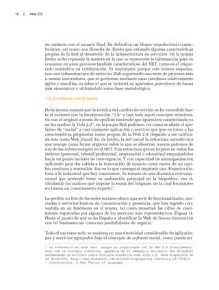 16   Web 2.0




               en contacto con el usuario final. En definitiva un bloque arquitectónico carac-
               terístico, así como una filosofía de diseño que extiende algunas características
               propias de la Red al desarrollo de la infraestructura de servicios. De la misma
               forma se ha repasado la manera en la que se representa la información para su
               consumo en unos procesos también característicos del NET, como es el etique-
               tado semántico en colaboración. Es importante porque este mismo esquema,
               con una infraestructura de servicios Web soportando una serie de procesos más
               o menos innovadores, que se gestionan mediante unas interfaces relativamente
               ágiles y sencillas, es sobre el que se insistirá en apartados posteriores de forma
               más sistemática y utilizándolo como base metodológica.

               1.3. Enredando con lo social

               De la misma manera que la retórica del cambio de versión se ha extendido has-
               ta el extremo con la incorporación “2.0” a casi todo aquel concepto relaciona-
               do con el original a modo de apellido haciendo que apareciera caracterizada ya
               en los medios la Vida 2.011, en la propia Red podemos ver como se añade el ape-
               lativo de “social” a casi cualquier aplicación o servicio que gire en torno a las
               características propuestas como propias de la Web 2.0, llegando a ser califica-
               da ésta como Web Social. Es, de hecho, la red social la estructura sociotécnica
               que emerge como forma orgánica sobre la que se observan nuevos patrones de
               uso de las infotecnologías en el NET. Una estructura que se impone en todos los
               ámbitos (personal, laboral/profesional, empresarial o educativo) empujándolos
               hacia un punto incierto de convergencia. Y con capacidad de autoorganización
               suficiente para dar cabida a la innovación de usuario como motor de un cam-
               bio continuo y sostenible. Eso es lo que conseguirá imprimir una dinámica dis-
               tinta a la industrial que hoy conocemos. Se trataría de una dinámica conversa-
               cional que pretende tener su realización principal en la blogosfera, eso sí,
               olvidando los matices que impone la teoría del lenguaje, de la cual los autores
               no tienen un conocimiento experto12.

               La gestión on line de las redes sociales ofrece una serie de funcionalidades, aso-
               ciadas a servicios básicos de comunicación y presencia, que han logrado con-
               vertirla en un fenómeno en sí misma, tal como muestran las cifras de creci-
               miento registradas por algunos de los servicios más representativos (Figura 1).
               Hasta el punto de que se ha llegado a identificar la Web de Nueva Generación
               con tal fenómeno así como sus posibilidades de negocio.

               Todo el universo web, se sustenta en una diversidad considerable de aplicacio-
               nes y servicios agrupados bajo el concepto de software social, como puede ser
               11
                  La referencia en este caso, aunque no relacionada con la Web 2.0 directamente,
               sino con la biología sintética, aparecía en el semanario británico The Economist
               encabezando un artículo sobre biología sintética como Life 2.0, está disponible en
               la dirección: http://www.economist.com/science/displaystory.cfm?story_id=7854314
               12
                  Conversation. A New Theory of Language
 