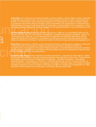 Internality es el nombre de la empresa fundada por Álvaro Ibáñez y Nacho Palou en 2004, dedicada
    al desarrollo de proyectos web, que siempre ha tenido especial interés en todo lo relacionado con
    la Web 2.0. Ambos llevan casi una década trabajando en proyectos de la Internet hispana. Ibáñez




unicación
    ha publicado varios libros sobre informática para principiantes. Han participado en el lanzamiento y
    asesoramiento de algunos proyectos Web 2.0 nacionales e internacionales. Como blogueros, a título
    personal, ambos escriben junto con Javier Pedreira en el weblog Microsiervos (www.microsiervos.com)


    Antonio Miguel Fumero Ingeniero de Telecomunicación y MBA por la Universidad Politecnica de




a
    Madrid. Tras dos años en la Unidad de investigación y desarrollo tecnológico del BBVA, vuelve a la
    Universidad para colaborar con el Departamento de Ingeniería de Sistemas Telemáticos donde
    desarrolla labores de coordinación y divulgación en diversos proyectos internacionales mientras
    realiza sus estudios de doctorado. También es el editor de Antonie’s blog (antoniofumero.blogspot.com)

    Genís Roca Licenciado en Historia, por la Universidad Autónoma de Barcelona y Master en Dirección




cidad
    y Administración de Empresas por ESADE actualmente es Director General de Infonomia
    (www.infonomia.com) la red de innovación decana en España. Ha desarrollado labores de consultoría
    para empresas e instituciones nacionales e internacionales sobre la incorporación de Internet tanto
    en su estrategia como en sus operaciones.

    Fernando Sáez Vacas Doctor Ingeniero de Telecomunicación, Licenciado en Informática y Maitre




0
    ès-Sciences Aéronautiques. Autor de numerosos artículos y de varios libros, entre otros: “Computadores
    Personales: Hacia un Mundo de Máquinas Informáticas”, “Ofimática Compleja”, “Miscelánea
    Metainformática”, “El Hombre y la Técnica” ó “Más allá de Internet: la RUD”. Ha sido miembro de
    gran número de comités científicos de congresos nacionales e internacionales. Ha recibido una gran
    cantidad de premios como el Fundesco de Ensayo de 1989, el Fundesco de Investigación en 1996.




0
    Además es Premio Nacional de Informática José García Santesmases 2006.




a
s
 