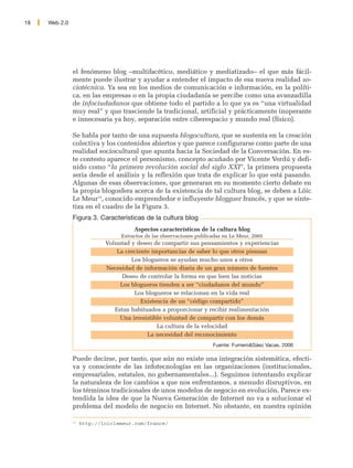 18   Web 2.0




               el fenómeno blog –multifacético, mediático y mediatizado– el que más fácil-
               mente puede ilustrar y ayudar a entender el impacto de esa nueva realidad so-
               ciotécnica. Ya sea en los medios de comunicación e información, en la políti-
               ca, en las empresas o en la propia ciudadanía se percibe como una avanzadilla
               de infociudadanos que obtiene todo el partido a lo que ya es “una virtualidad
               muy real” y que trasciende la tradicional, artificial y prácticamente inoperante
               e innecesaria ya hoy, separación entre ciberespacio y mundo real (físico).

               Se habla por tanto de una supuesta blogocultura, que se sustenta en la creación
               colectiva y los contenidos abiertos y que parece configurarse como parte de una
               realidad sociocultural que apunta hacia la Sociedad de la Conversación. En es-
               te contesto aparece el personismo, concepto acuñado por Vicente Verdú y defi-
               nido como “la primera revolución social del siglo XXI”, la primera propuesta
               seria desde el análisis y la reflexión que trata de explicar lo que está pasando.
               Algunas de esas observaciones, que generaran en su momento cierto debate en
               la propia blogosfera acerca de la existencia de tal cultura blog, se deben a Löic
               Le Meur13, conocido emprendedor e influyente blogguer francés, y que se sinte-
               tiza en el cuadro de la Figura 3.
               Figura 3. Características de la cultura blog
                                      Aspectos característicos de la cultura blog
                                 Extractos de las observaciones publicadas en Le Meur, 2005
                            Voluntad y deseo de compartir sus pensamientos y experiencias
                                La creciente importancias de saber lo que otros piensan
                                     Los blogueros se ayudan mucho unos a otros
                            Necesidad de información diaria de un gran número de fuentes
                                  Deseo de controlar la forma en que leen las noticias
                                 Los blogueros tienden a ser “ciudadanos del mundo”
                                      Los blogueros se relacionan en la vida real
                                         Existencia de un “código compartido”
                               Estan habituados a proporcionar y recibir realimentación
                                 Una irresistible voluntad de compartir con los demás
                                               La cultura de la velocidad
                                           La necesidad del reconocimiento
                                                                      Fuente: Fumero&Sáez Vacas, 2006

               Puede decirse, por tanto, que aún no existe una integración sistemática, efecti-
               va y consciente de las infotecnologías en las organizaciones (institucionales,
               empresariales, estatales, no gubernamentales...). Seguimos intentando explicar
               la naturaleza de los cambios a que nos enfrentamos, a menudo disruptivos, en
               los términos tradicionales de unos modelos de negocio en evolución. Parece ex-
               tendida la idea de que la Nueva Generación de Internet no va a solucionar el
               problema del modelo de negocio en Internet. No obstante, en nuestra opinión

               13
                    http://loiclemeur.com/france/
 