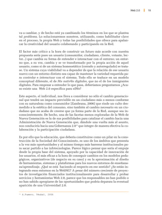 Web 2.0   19




va a cambiar, y de hecho está ya cambiando los términos en los que se plantea
tal problema. Lo solucionaremos nosotros, utilizando, como habilitador clave
en el proceso, la propia Web y todas las posibilidades que ofrece para apalan-
car la creatividad del usuario colaborando y participando en la Red.

El factor más crítico a la hora de construir un futuro más acorde con nuestra
propuesta sería pues un usuario (consumidor, ciudadano, cliente, votante, lec-
tor...) que cambia su forma de entender e interactuar con el entorno; un entor-
no que, a su vez, cambia y se ve transformado por la propia acción de aquel
usuario, como si de un sistema homeostático (cerrado y autorregulado) se trata-
se. Un sistema cuya viabilidad va a depender de que la relación de ese usuario
nuevo con un entorno distinto sea capaz de mantener la variedad requerida pa-
ra controlar e interactuar con el sistema. Todo ello se traduce en un modelo
conceptual diferente, el de l@s nativ@s digitales, que no el de los inmigrantes
digitales. Para empezar a entender lo que pasa, deberíamos preguntarnos ¿Aca-
so existe una Web 2.0 específica para ell@s?

Este aspecto, el individual, nos lleva a considerar no sólo el cambio generacio-
nal que tendrá un impacto previsible en un ciudadano más o menos conforme
con su naturaleza como consumidor [Zambrana, 2006] que rinde un culto des-
medido a la estética del consumo, sino también al cambio necesario en un ciu-
dadano que no acaba de creerse que ya forma parte de la Red, aunque sea in-
conscientemente. De hecho, una de las facetas menos exploradas de la Web de
Nueva Generación es la de sus posibilidades para catalizar el cambio hacia una
Administración de Nueva Generación que, dándole una vuelta más al asunto,
nos conduciría hacia una Gobernanza 2.014 que integre de manera efectiva la co-
laboración y la participación ciudadana.

Es por ello que la educación, que debería constituirse como un pilar en la cons-
trucción de la Sociedad del Conocimiento, es uno de los ámbitos que presenta
a la vez más oportunidades y al mimso tiempo más barreras institucionales pa-
ra sacar partido a las infotecnologías. Parece lógico pensar que sería el empuje
desde la propia base del sistema, apoyado por la capacidad de innovación de
los usuarios, el más eficaz a la hora de conseguir cambios en los modelos peda-
gógicos, organizativos (de negocio en su caso) y en la aproximación al diseño
de herramientas, sistemas y plataformas para los nuevos entornos de enseñana-
za/aprendizaje. ¿Qué se está haciendo al respecto en ese sentido? ¿Se están in-
tegrando esos entornos en la WebNG? A pesar del número creciente de proyec-
tos de investigación financiados institucionalmente para desarrollar y probar
servicios y herramientas Web 2.0, parece que los responsables no han podido o
no han sabido apropiarse de las oportunidades que podría deparara la eventual
aparición de una Universidad 2.0.

14
     A.Fumero, Téubal, 2006
 