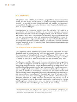 20   Web 2.0




               2. EL CONTEXTO

               Esta primera parte del libro, más abstracta, propondrá un marco de referencia
               para el resto del trabajo. Esto no impedirá al lector más impaciente pasar direc-
               tamente a la segunda parte del mismo, dedicada a la realidad económico-em-
               presarial de la Web 2.0; o consultar sin más el Mapa Visual de la Web 2.0, cen-
               trado en la realidad hispana.

               En esta sección se diferencian también otros dos apartados. Partiremos de la
               presentación –de forma muy sintética– de una serie de conceptos elaborados
               desde un estudio de la ciencia de la complejidad y la teoría de sistemas. Lo cual
               nos llevará a la introducción de las características del Nuevo Entorno Tecnoso-
               cial que nos acompañarán luego a la hora de modelizar la Web 2.0 en sus tér-
               minos, introduciendo algunas metáforas para su representación. Los tres últi-
               mos epígrafes que constituirían ese segundo apartado, se ocupan de desgranar
               algunos puntos clave para el análisis de los fenómenos que rodean esta etapa
               evolutiva de la Web.

               2.1. Un espacio virtual de oportunidades

               Da la impresión que las infotecnologías siguen siendo las que pueden ser consi-
               deradas en toda su extensión con el calificativo de Nuevas Tecnologías. A prio-
               ri se supone que la “disciplina de la innovación” [Drucker, 1986] debe tener por
               objetivo la realización de esas oportunidades. Ese va a ser el enfoque de este bre-
               ve trabajo de análisis. En la infotecnología y, más concretamente, en la Web.

               Para hacernos una idea del escenario al que nos enfrentamos hay que partir de
               una modelización previa tratando de no perder ningún elemento de lo que se
               manifiesta como una realidad diversa. En este contexto la palabra clave es com-
               plejidad. Más allá de su uso popular, que convierte a algo complejo en sinóni-
               mo de complicado, la complejidad que nos interesa, hablando con rigor, es la
               que surge de décadas de investigación científica para dar lugar a la ciencia de
               la complejidad como el primer campo de estudio verdaderamente transdiscipli-
               nar, aunque sólo sea por definición15. Un campo que surge de la teoría de siste-
               mas, el caos y la dinámica no lineal para aportar métodos y herramientas pro-
               pios para el estudio de ciertos conceptos horizontales que van más allá de la
               hiper-especialización de las disciplinas tradicionales o incluso de los campos
               interdisciplinares más modernos, como son la psico-sociología, la etno-biolo-
               gía, o incluso la socio-tecnología que será el foco de este análisis.



               15
                  Se puede encontrar una definición más formal con abundantes referencias au-
               torizadas en http://www.tendencias21.net/Transdisciplinariedad,-cibernetica-
               y-sistemica-para-comprender-la-complejidad_a1096.html.
 