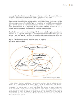 Web 2.0   23




van a profundizar tampoco en el modelo de los tres niveles de complejidad que
se puede encontrar detallado en el último epígrafe de este libro.

La aparente simplificación –que en cierta medida se puede identificar con los
diferentes grados de simplicidad que se enuncian en las 10 leyes enunciadas
por Maeda17– queda en parte solvetada en el desarrollo que haremos a continua-
ción, apoyándonos en la definción de un Nuevo Entorno Tecnosocial (NET)
desde la perspectiva del análisis de los sistemas sociotécnicos.

Con todas esas consideraciones se puede llevar a cabo la representación que
aparece en la Figura 6, en la que se pretende ofrecer una instantánea que nos
ayude a ubicar e la Web 2.0 dentro de algo mucho más grande, como es la con-

Figura 6. Contextualizando la Web 2.0 como un espacio
virtual de oportunidades.



                        Nuevo entorno “Tecnosocial”
                             Procesos



                                  Nativos Digitales
                                               Individuo
                   es




                                  We
                ial




                                    b2
              oc




                                      .0
            sS




                                           ®
          de




              Organicación
        Re




                                                   Tecnología
                                    Red Universal Digital




                                                     Fuente: elaboración propia, 2006



17
   John Maeda, artista, diseñador y científico del MIT, que ha fundado el con-
sorcio de la simplicidad en el propio Media Lab de la prestigiosa institución,
nos ofrece en su último libro Laws of Simplicity la visión de la otra cara de
la moneda, la simplicidad. El autor distingue tres grados de simplicidad –bá-
sica, intermedia y profunda– que dan lugar a nueve leyes, tres por cada ni-
vel, que quedan sintetizadas a una décima, la única: “La simplicidad consiste
en eliminar lo obvio y añadir lo significativo (lo específico)”, que es la
aproximación que nos guía en un esfuerzo de análisis que debe ser sintético
por limitaciones obvias.
 
