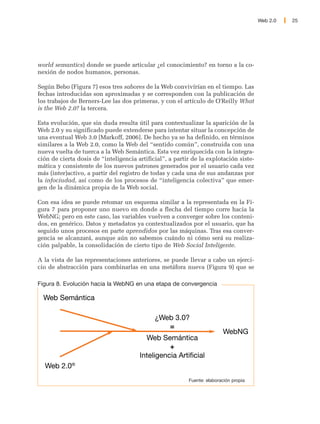 Web 2.0   25




world semantics) donde se puede articular ¿el conocimiento? en torno a la co-
nexión de nodos humanos, personas.

Según Bebo (Figura 7) esos tres sabores de la Web convivírían en el tiempo. Las
fechas introducidas son aproximadas y se corresponden con la publicación de
los trabajos de Berners-Lee las dos primeras, y con el artículo de O'Reilly What
is the Web 2.0? la tercera.

Esta evolución, que sin duda resulta útil para contextualizar la aparición de la
Web 2.0 y su significado puede extenderse para intentar situar la concepción de
una eventual Web 3.0 [Markoff, 2006]. De hecho ya se ha definido, en términos
similares a la Web 2.0, como la Web del “sentido común”, construida con una
nueva vuelta de tuerca a la Web Semántica. Esta vez enriquecida con la integra-
ción de cierta dosis de “inteligencia artificial”, a partir de la explotación siste-
mática y consistente de los nuevos patrones generados por el usuario cada vez
más (inter)activo, a partir del registro de todas y cada una de sus andanzas por
la infociudad, así como de los procesos de “inteligencia colectiva” que emer-
gen de la dinámica propia de la Web social.

Con esa idea se puede retomar un esquema similar a la representada en la Fi-
gura 7 para proponer uno nuevo en donde a flecha del tiempo corre hacia la
WebNG; pero en este caso, las variables vuelven a converger sobre los conteni-
dos, en genérico. Datos y metadatos ya contextualizados por el usuario, que ha
seguido unos procesos en parte aprendidos por las máquinas. Tras esa conver-
gencia se alcanzará, aunque aún no sabemos cuándo ni cómo será su realiza-
ción palpable, la consolidación de cierto tipo de Web Social Inteligente.

A la vista de las representaciones anteriores, se puede llevar a cabo un ejerci-
cio de abstracción para combinarlas en una metáfora nueva (Figura 9) que se

Figura 8. Evolución hacia la WebNG en una etapa de convergencia

  Web Semántica

                                             ¿Web 3.0?
                                                =
                                                                         WebNG
                                         Web Semántica
                                                 +
                                       Inteligencia Artificial
  Web 2.0®
                                                          Fuente: elaboración propia
 