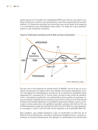 26   Web 2.0




               quiere apoyar en el modelo de complejidad OITP para ofrecer una visión com-
               pleta del proceso evolutivo que proponemos como línea argumental de nuestro
               análisis. La ilustración presenta una trayectoria que oscila entre la divergencia
               y la convergencia que mostrábamos más arriba, a lo largo de lo que aparente-
               mente es una evolución asintótica.


               Figura 9. Elasticidad sociotécnica de la Web de Nueva Generación



                                  MÁQUINAS

                                                            (T)


                            Web
                          Semántica                                                 (P)
                                                                  Web 3.0                 WebNG
               1991          1998                 2004             2007

                                                Web 2.0®              (O)



                              PERSONAS               (I)

                                                                        Fuente: elaboración propia



               En este caso el eje temporal se orienta hacia la WebNG; eje en el que se van a
               alinear los procesos de negocio (P) y que además servirá para representar un ni-
               vel conceptual de entendimiento al respecto de la relación (o equilibrio) entre
               máquinas (T) y personas (O, I). Así las cosas, los dos (o tres) ciclos de ramifica-
               ción y convergencia analizados con anterioridad, ahora pueden visualizarse co-
               mo un sistema complejo que evoluciona (y por tanto se mueve en la direción de
               la flecha del tiempo) siguiendo un metafórica trayectoria elástica, que lo va lle-
               vando a ciertas posiciones de equilibrio inestable, primero del lado de (T) con
               la Web Semántica, luego más del lado de (O) e (I) con la Web 2.0, para finalmen-
               te converger y volver a caer del lado de las máquinas con la futurible Web 3.0.

               Esta metáfora –que podría bautizarse como la elasticidad sociotécnica de la
               Web de Nueva Generación– introduce numerosas simplificaciones, y puede ex-
               tenderse en muchas dimensiones. Por ejemplo si consideramos las envolventes
 