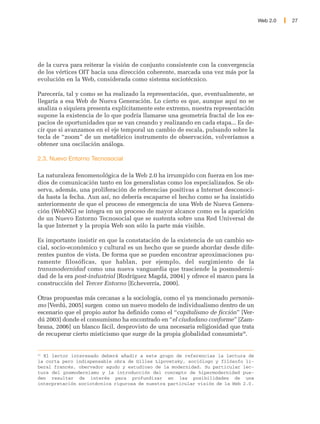 Web 2.0   27




de la curva para reiterar la visión de conjunto consistente con la convergencia
de los vértices OIT hacia una dirección coherente, marcada una vez más por la
evolución en la Web, considerada como sistema sociotécnico.

Parecería, tal y como se ha realizado la representación, que, eventualmente, se
llegaría a esa Web de Nueva Generación. Lo cierto es que, aunque aquí no se
analiza o siquiera presenta explícitamente este extremo, nuestra representación
supone la existencia de lo que podría llamarse una geometría fractal de los es-
pacios de oportunidades que se van creando y realizando en cada etapa... Es de-
cir que si avanzamos en el eje temporal un cambio de escala, pulsando sobre la
tecla de “zoom” de un metafórico instrumento de observación, volveríamos a
obtener una oscilación análoga.

2.3. Nuevo Entorno Tecnosocial

La naturaleza fenomenológica de la Web 2.0 ha irrumpido con fuerza en los me-
dios de comunicación tanto en los generalistas como los especializados. Se ob-
serva, además, una proliferación de referencias positivas a Internet desconoci-
da hasta la fecha. Aun así, no debería escaparse el hecho como se ha insistido
anteriormente de que el proceso de emergencia de una Web de Nueva Genera-
ción (WebNG) se integra en un proceso de mayor alcance como es la aparición
de un Nuevo Entorno Tecnosocial que se sustenta sobre una Red Universal de
la que Internet y la propia Web son sólo la parte más visible.

Es importante insistir en que la constatación de la existencia de un cambio so-
cial, socio-económico y cultural es un hecho que se puede abordar desde dife-
rentes puntos de vista. De forma que se pueden encontrar aproximaciones pu-
ramente filosóficas, que hablan, por ejemplo, del surgimiento de la
transmodernidad como una nueva vanguardia que trasciende la posmoderni-
dad de la era post-industrial [Rodríguez Magdá, 2004] y ofrece el marco para la
construcción del Tercer Entorno [Echeverría, 2000].

Otras propuestas más cercanas a la sociología, como el ya mencionado personis-
mo [Verdú, 2005] surgen como un nuevo modelo de individualismo dentro de un
escenario que el propio autor ha definido como el “capitalismo de ficción” [Ver-
dú 2003] donde el consumismo ha encontrado en “el ciudadano conforme” [Zam-
brana, 2006] un blanco fácil, desprovisto de una necesaria religiosidad que trata
de recuperar cierto misticismo que surge de la propia globalidad consumista20.


20
  El lector interesado deberá añadir a este grupo de referencias la lectura de
la corta pero indispensable obra de Gilles Lipovetsky, sociólogo y filósofo li-
beral francés, obervador agudo y estudioso de la modernidad. Su particular lec-
tura del posmodernismo y la introducción del concepto de hipermodernidad pue-
den resultar de interés para profundizar en las posibilidades de una
interpretación sociotécnica rigurosa de nuestra particular visión de la Web 2.0.
 