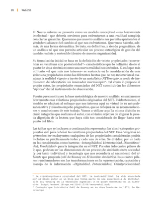 28   Web 2.0




               El Nuevo entorno se presenta como un modelo conceptual –una herramienta
               intelectual– que debería servirnos para enfrentarnos a una realidad compleja
               con ciertas garantías. Queremos que nuestro análisis nos permita aprehender el
               verdadero alcance del cambio al que nos enfrentamos. Queremos hacerlo, ade-
               más, de una forma sistemática. Se trata, en definitiva, y siendo pragmáticos, de
               un análisis tal que nos permita articular un proceso estratégico de gestión del
               cambio realista y sostenible (dentro de nuestra organización).

               Su formulación inicial se basa en la definición de veinte propiedades –conver-
               tidas en veintiuna con posterioridad21– características que lo definirán desde el
               punto de vista sistémico como una nueva realidad sociotécnica. El enfoque más
               utilitario –el que más nos interesa– se sustancia en la consideración de esas
               veintiuna propiedades como las diferentes facetas que se nos mostrarían al exa-
               minar la realidad vigente a través de un metafórico NEToscopio, a modo de ins-
               trumento de laboratorio: un innovador macroscopio22. Tal como lo propone el
               propio autor, las propiedades enunciadas del NET constituirían las diferentes
               “ópticas” de tal instrumento de observación.

               Puesto que constituyen la base metodológica de nuestro análisis, enunciaremos
               brevemente esas veintiuna propiedades originarias del NET. Evidentemente, el
               modelo se adaptará al enfoque que nos interesa aquí en virtud de su naturale-
               za tentativa y nuestro empeño pragmático, que se reflejará en las recomendacio-
               nes y conclusiones de este trabajo. Vamos a utilizar aquí la misma división en
               cinco categorías que realizara el autor, con el único objetivo de aligerar la pesa-
               da digestión de la lectora que haya sido tan considerada de llegar hasta este
               punto del libro.

               Las tablas que se incluyen a continuación representan las cinco categorías pro-
               puestas sólo para ordenar las veintiuna propiedades del NET. Esas categorías no
               pretenden ser excluyentes: cualquiera de las propiedades consideradas podría
               incluirse en prácticamente todas y cada una de ellas. Se dividen, por un lado
               en las consideradas como barreras –Intangibilidad, Hermeticidad, Discontinui-
               dad, Feudalidad– para la integración en el NET. Por otro lado cuatro pilares de
               lo que, podrían ser las dimensiones de un proceso de simbiosis entre sociedad
               (y por tanto individuo) y tecnología que nos recordaría al nacimiento del ci-
               bionte que proponía Joël de Rosnay en El hombre simbiótico. Esos cuatro pila-
               res transformadores son las transformaciones en la representación, captación y
               manejo de la información –Digitalidad, Potencialidad, Omniprocesalidad,


               21
                  La vigésimoprimera propiedad del NET, la rastreabilidad, ha sido enunciada
               por el mismo autor en un blog que forma parte de una experiencia de introduc-
               ción del edublog en la educación superior; y se puede encontrar en la direc-
               ción: http://rudnet.1blogs.es/2006/12/06/rastreabilidad/
               22
                  Concepto que introducía Joël de Rosnay en su obra homónima de 1975, Le Ma-
               croscope
 