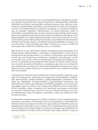 Web 2.0   33




A través del tamiz formado por las cinco propiedades que conforman lo que he-
mos llamado transformaciones espaciotemporales –instantaneidad, ubicuidad,
distalidad, movilidad y reticularidad– podemos observar cómo sobre las carac-
terísticas instantaneidad, distalidad y reticularidad de las redes de telecomuni-
caciones se ha desarrollado una realidad convergente, a cuya retórica dedicare-
mos un apartado específico. Destacaremos en nuestra particular visión la
ubicuidad y la movilidad como vectores o fuerzas motoras detrás de tal conver-
gencia. El catalizador principal de tales fuerzas lo podríamos identificar con la
disponibilidad en un grado significativamente mayor de penetración de acce-
sos de banda ancha relativamente funcionales; y la proliferación de terminales
móviles cada día más capaces, ofreciendo más funcionalidades al usuario, con
un coste menor. Unos terminales que darán –lo hacen ya– acceso a la Web 2.0
como parte más visible de la RUD que crece y se densifica.

Bajo la luz de lo que aquí hemos llamado transformaciones funcionales de la
infraestructura infotecnológica –neuralidad e intelectividad– vemos cómo la
incorporación del propio usuario y su cerebro a la Red hacen que se descubran
en ésta una serie de procesos sociotécnicos emergentes. Esos procesos se defi-
nen a partir de la acción colectiva mediada por la tecnología: la inteligencia co-
lectiva o la sabiduría de las multitudes (The wisdom of crowds23). Estos concep-
tos, con todos sus matices filosóficos y sociológicos, que no van a ser objeto de
este estudio, junto con otros (e.g. smart mobs) resultarán relevantes para conso-
lidar uno de los pilares básicos en la construcción de una verdadera Sociedad
del Conocimiento.

Al proyectar el fenómeno bajo el prisma de la representación, captación y ma-
nejo de la información –generando una imagen que se descompene en digitali-
dad, potencialidad, omiprocesalidad y análogo-digitalidad– podríamos consi-
derar que digitalidad, omniprocesalidad y potencialidad caracterizan una
infraestructura sobre la que sobresale una WebNG primigénia. Un entorno aná-
logo-digital capaz de terminar con la separación artificial y cada vez más forza-
da de los ámbitos virtual y material –real, presencial– que pasan a convertirse
en una sola virtualidad muy real. Tal es así que vivimos envueltos en un cam-
po informacional capaz de registrar, representar y tratar las huellas de todas
nuestras acciones.

Si abstraemos nuestra imagen de la Web en términos de las transformaciones
corporales, sensoriales, en las fronteras de la acción personal y la identidad de-
beremos limitar aun algunas de ellas en lo que podría ser entendido como una
simplificación interesada. Con la sombra de las transformaciones funcionales
de la infraestructura infotecnológica, podríamos distinguir más nítidamente la
función protésica de la Red como un inmenso hipocampo colectivo24 capaz de

23
     Jenkins, 2006
24
     Candeira, 2001
 