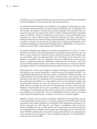 34   Web 2.0




               constituirse, por su propia dinámica producida por la acción de las multitudes
               de infociudadanos, en la memoria de toda una generación.

               La multisensorialidad habría que limitarla a un lenguaje multimedia que ape-
               nas estamos aprehendiendo en nuestro diario deambular por la blogosfera. En
               ese sentido, un número creciente de personas trasladan una cantidad cada vez
               mayor de procesos de interacción social a la Red. Tradicionalmente entendida
               como un entorno virtual, encontramos en ella más y más posibilidades para
               trasladar y/o crear nuestra propia identidad. Resulta por tanto relevante el
               triángulo formado por interactividad, representalidad y virtualidad. Este hecho
               se puede constatar con el auge de los juegos de rol masivos multijugador onli-
               ne (Masive Multiplayer Online Role-Playing Games, MMORPG) y el caso de es-
               tudio de Second Life, comercializado por Linden Lab.

               Las huellas digitales que dejamos en nuestra navegación por la web y su rastre-
               abilidad, se revelan como las propiedades con mayores consecuencias y que, de
               hecho, podría observarse desde un mayor número de ópticas. Esas huellas, que
               son rastreables –para las organizaciones o los individuos con la intención y los
               medios– se perfilan como un elemento crítico en la definición de nuevos pro-
               ductos, compuestos todos por diferentes combinaciones de bienes y servicios
               en los términos tradicionales, para acabar componiendo una solución siempre
               inacabada y abierta a la realimentación del propio usuario en su relación de uso.

               Sobreimpuesta a todas esas imágenes podemos distinguir siempre una impre-
               sión borrosa, que nunca desaparece, constituida por las barreras del NET –in-
               tangibilidad, hermeticidad, discontinuidad y feudalidad. Podremos filtrar con
               cierta facilidad la discontinuidad, propia, al menos hasta cierto punto, de una
               realidad construida con elementos no necesariamente provinientes de las mis-
               mas tradiciones filosóficas y/o capacidades técnicas (no debemos olvidar que
               la propia Red, Internet tal como se conoce hoy, se ha construido ladrillo a la-
               drillo, gracias a la labor de una serie de voluntariosos usuarios. Son la intangi-
               bilidad y hermeticidad de lo que se constituye como un sistema sociotécnico
               –ilustradas a la perfección por las redes sociales y los servicios para su gestión
               que proliferan en la Web 2.0– de una complejidad creciente las que se erigen
               como elementos diferenciales, al menos a la luz de la realidad vigente.

               Debemos insistir una vez más en el enfoque utilitario de este apartado, que só-
               lo ha pretendido mostrar cómo un usuario cualquiera del 'NEToscopio' puede
               construirse una imagen sistémica, susceptible de las simplificaciones que se es-
               timen necesarias en cada situación, sin llegar a constituirse como un instru-
               mento simplificador per se. Éste podría ser el instrumento de observación que
               nos permita buscar el detalle de la imagen que obtengamos de la evolución ha-
               cia la WebNG, cambiando la escala de la trayectoria elástica que proponíamos
               como ilustración en la Figura 11, bajo el epígrafe dedicado a la elasticidad so-
               ciotécnica de la nueva Web.
 
