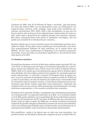 Web 2.0   35




2.5. El universo blog

Comienzo de 2007; más de 70 millones de blogs y creciendo, ¿qué está pasan-
do? Ayer sólo había la Web, con sus hiperenlaces y hoy, nos enfrentamos a un
tropel de blogs, podcasts, wikis, moblogs, vlogs, feeds, posts, trackbacks, per-
malinks, folcsonomías, RSS, AJAX, CMS y otros neologismos. Lo que una vez
fueron medios sólo al alcance de las organizaciones empresariales de cierto ca-
lado, ahora están a disposición de cualquier persona con conexión a Internet.
Que ahora, solventado hasta cierto punto el “problema” tecnológico, sólo nos
queda una sociedad de la información por construir...

Resulta evidente que el nuevo escenario al que nos enfrentamos presenta nove-
dades de calado. Se han dado ciertos cambios que nos han llevado a una situa-
ción sustancialmente diferente de otras anteriores, en el camino hacia una
WebNG. Así las cosas, analizaremos la blogosfera en los términos propuestos
más arriba, lo que sin duda es un fenómeno significativo y de relevancia desta-
cada dentro de la NET.

Un fenómeno sustantivo

El penúltimo fenómeno social en la Red tenía nombre propio asociado P2P, (pe-
er-to-Peer). Un fenómeno que dio lugar al crecimiento desmedido de lo que al-
gunos autores han definido como el lado oscuro de la Red, la Darknet [Lasica,
2006] o Red en la sombra que conceptualmente agrupa toda la dinámica gene-
rada alrededor del intercambio paritario (entre iguales) de contenidos (general-
mente audiovisuales, i.e. películas y música). El fenómeno blog, de alguna ma-
nera, lo que ha supuesto la emergencia hasta la superficie misma de la Web, tal
y como la conocíamos, de toda esa dinámica de publicación e intercambio libre
de contenidos entre los propios usuarios. A estas alturas disponemos de los ins-
trumentos para liberar nuestra capacidad como productores, cambiando por
completo la faz de una web que había pertenecido mayoritariamente a las orga-
nizaciones empresariales y a los usuarios tecnófilos más avanzados.

El impacto de la aparición del blog –considerado como herramienta personal pa-
ra la comunicación y la expresión individual en la Red– en la evolución históri-
ca de la Web puede asimilarse con la popularización de los ordenadores persona-
les a partir del lanzamiento del PC por parte de IBM (un hito que conmemoró su
primer cuarto de siglo en agosto de 2006) que, no siendo la primera concepción
comercial de aquellas máquinas informáticas pioneras de una era post-industrial,
sí dio con la fórmula para difundir entre el usuario medio una herramienta de ex-
cepcional potencialidad, como la historia ha demostrado posteriormente.

Este paralelismo –sujeto a los matices que en cada caso sean necesarios– nos
permite ilustrar con facilidad la afirmación categórica de que no habrá Web 3.0.
 