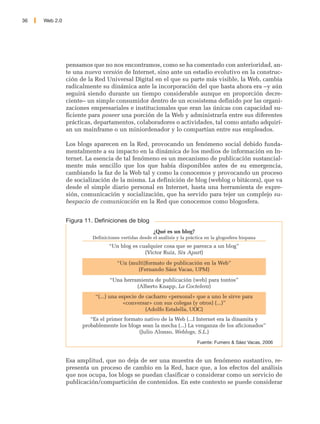 36   Web 2.0




               pensamos que no nos encontramos, como se ha comentado con anterioridad, an-
               te una nueva versión de Internet, sino ante un estadio evolutivo en la construc-
               ción de la Red Universal Digital en el que su parte más visible, la Web, cambia
               radicalmente su dinámica ante la incorporación del que hasta ahora era –y aún
               seguirá siendo durante un tiempo considerable aunque en proporción decre-
               ciente– un simple consumidor dentro de un ecosistema definido por las organi-
               zaciones empresariales e institucionales que eran las únicas con capacidad su-
               ficiente para poseer una porción de la Web y administrarla entre sus diferentes
               prácticas, departamentos, colaboradores o actividades, tal como antaño adquirí-
               an un mainframe o un miniordenador y lo compartían entre sus empleados.

               Los blogs aparecen en la Red, provocando un fenómeno social debido funda-
               mentalmente a su impacto en la dinámica de los medios de información en In-
               ternet. La esencia de tal fenómeno es un mecanismo de publicación sustancial-
               mente más sencillo que los que había disponibles antes de su emergencia,
               cambiando la faz de la Web tal y como la conocemos y provocando un proceso
               de socialización de la misma. La definición de blog (weblog o bitácora), que va
               desde el simple diario personal en Internet, hasta una herramienta de expre-
               sión, comunicación y socialización, que ha servido para tejer un complejo su-
               bespacio de comunicación en la Red que conocemos como blogosfera.


               Figura 11. Definiciones de blog
                                                      ¿Qué es un blog?
                         Definiciones vertidas desde el análisis y la práctica en la glogosfera hispana
                                “Un blog es cualquier cosa que se parezca a un blog”
                                              (Victor Ruiz, Six Apart)
                                    “Un (multi)formato de publicación en la Web”
                                           (Fernando Sáez Vacas, UPM)
                                 “Una herramienta de publicación (web) para tontos”
                                           (Alberto Knapp, La Coctelera)
                          “(...) una especie de cacharro «personal» que a uno le sirve para
                                       «conversar» con sus colegas (y otros) (...)”
                                                (Adolfo Estalella, UOC)
                        “Es el primer formato nativo de la Web (...I Internet era la dinamita y
                     probablemente los blogs sean la mecha (...) La venganza de los aficionados”
                                            (Julio Alonso, Weblogs, S.L.)
                                                                           Fuente: Fumero & Sáez Vacas, 2006


               Esa amplitud, que no deja de ser una muestra de un fenómeno sustantivo, re-
               presenta un proceso de cambio en la Red, hace que, a los efectos del análisis
               que nos ocupa, los blogs se puedan clasificar o considerar como un servicio de
               publicación/compartición de contenidos. En este contexto se puede considerar
 