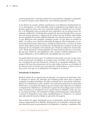 38   Web 2.0




               ca de la generación y creación colectiva de conocimiento, llegando a confundir-
               se, tanto en alcance como definición, con el término genérico de wiki.

               A los efectos de nuestro análisis insistiremos en la diferencia fundamental en-
               tre la herramienta, el wiki entendido como la plataforma tecnológica que nos
               permite publicar sitios web cuyo contenido puede ser editado por sus visitan-
               tes, y la Wikipedia como un proyecto muy específico con un alcance muy cla-
               ramente establecido: la elaboración conjunta de una enciclopedia libre. Los ma-
               tices del propio proyecto y algunas de las críticas que ha recibido serán objeto
               de otro apartado de nuestro análisis dedicado a la creación colectiva. Si se quie-
               re una definición más completa, podemos acudir a la que diera su creador en
               2001: “un wiki es una colección extensible de páginas web entrelazadas, un sis-
               tema hipertextual para almacenar y modificar información, una base de datos
               donde cada página puede ser fácilmente modificada por cualquier usuario que
               disponga de un navegador web estándar que admita la utilización de formula-
               rios”, donde introduce la funcionalidad, las características básicas y la tecnolo-
               gía que hay detrás de una plataforma wiki. Aunque también podemos ir a la
               propia Wikipedia y leer la definición consolidada que nos ofrece26.

               Se puede afimar de nuevo que “lo realmente interesante es lo que ocurre cuan-
               do la componente tecnológica se consigue hacer invisible a los ojos del usua-
               rio, consiguiendo que éste interactúe a través de su navegador habitual [...] los
               porqués del buen funcionamiento de los wikis deben buscarse en el ámbito de
               las interacciones en red de una comunidad de colaboradores, es decir, en la es-
               fera social, más que en la plataforma tecnológica en si misma”.

               Entendiendo la blogosfera

               Desde la óptica de la organización en general, y la empresa en particular, exis-
               te siempre el interés por entender qué utilidad puede tener para el negocio
               cualquier novedad tecnológica. El ritmo acelerado de la innovación infotecno-
               lógica, ha contribuido en gran medida a la aceleración propia de los mercados
               financieros, y al sentido de urgencia que los mismos han impuesto a la dinámi-
               ca empresarial. Habiéndose constituido la aparición de los blogs como un fenó-
               meno sustantivo de emergencia en el camino hacia la WebNG, existe, por tan-
               to, un especial interés por entender los blogs como herramienta, como formato,
               e incluso la blogosfera como canal, aprehendiendo su dinámica y la manera
               más adecuada de hacerla trabajar en provecho del negocio.

               Con el ánimo de seguir insistiendo en esa comprensión, desde la realidad eco-
               nómico-empresarial de la WebNG, dedicaremos unos párrafos a formular algu-
               nas directrices para la aproximación a la blogosfera, compleja y cambiante, des-


               26
                    [http://es.wikipedia.org/wiki/Wiki]
 