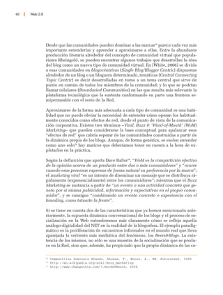 40   Web 2.0




               Desde que las comunidades pueden dominar a las marcas28 parece cada vez más
               importante entenderlas y aprender a aproximarse a ellas. Entre la abundante
               producción literaria alrededor del concepto de comunidad virtual que popula-
               rizara Rheingold, se pueden encontrar algunos trabajos que desarrollan la idea
               del blog como un nuevo tipo de comunidad virtual. En [White, 2006] se divide
               a esas comunidades en blogocéntricas (Single Blog/Blogger Centric) dispuestas
               alrededor de un blog o un bloguero determinado, temáticas (Central Connecting
               Topic Centric) es decir desarrolladas en torno a un tema central que sirve de
               punto en común de todos los miembros de la comunidad; y lo que se podrían
               llamar celulares (Boundaried Communities) en las que resulta más relevante la
               plataforma tecnológica que la sustenta conformando en parte una frontera se-
               mipermeable con el resto de la Red.

               Aproximarse de la forma más adecuada a cada tipo de comunidad es una habi-
               lidad que no puede obviar la necesidad de entender cómo operan los habitual-
               mente conocidos como efectos de red, desde el punto de vista de la comunica-
               ción corporativa. Existen tres términos –Viral, Buzz & 'Word-of-Mouth' (WoM)
               Marketing– que pueden considerarse la base conceptual para apalancar esos
               “efectos de red” que cabría esperar de las comunidades construidas a partir de
               la dinámica propia de los blogs. Aunque, de forma genérica, se suelen entender
               como uno solo29 hay matices que deberíamos tener en cuenta a la hora de ex-
               plotarlos en la práctica.

               Según la definición que aporta Dave Balter30, “WoM es la compartición efectiva
               de la opinión acerca de un producto entre dos o más consumidores” y “ocurre
               cuando esas personas expresan de forma natural su preferencia por la marca”;
               el marketing viral “es un intento de diseminar un mensaje que se distribuya rá-
               pidamente (exponencialmente) entre los consumidores”; mientras que el Buzz
               Marketing se sustancia a partir de “un evento o una actividad concreta que ge-
               nera por sí misma publicidad, información y expectativas en el propio consu-
               midor”, y se consigue “combinando un evento concreto o experiencia con el
               branding, como tatuarte la frente”.

               Si se tiene en cuenta dos de las características que ya hemos mencionado ante-
               riormente, la supuesta dinámica conversacional de los blogs y el proceso de so-
               cialización en la Web entenderemos más claramente cómo se refleja aquella
               análogo-digitalidad del NET en la realidad de la blogosfera. El ejemplo paradig-
               mático es la proliferación de encuentros informales en el mundo real que lleva
               aparejada la vertiente más mediática del fenómeno, los Beers&Blogs. La exis-
               tencia de los mismos, no sólo es una muestra de la socialización que se produ-
               ce en la Red, sino que, además, ha propiciado que la propia dinámica de las co-

               28
                    Communities dominate Brands, Ahonen, T., Moore, A., Ed. Futuretext, 2005
               29
                    http://en.wikipedia.org/wiki/Buzz_marketing
               30
                    http://www.changethis.com/7.WordOfMouth, 2004
 