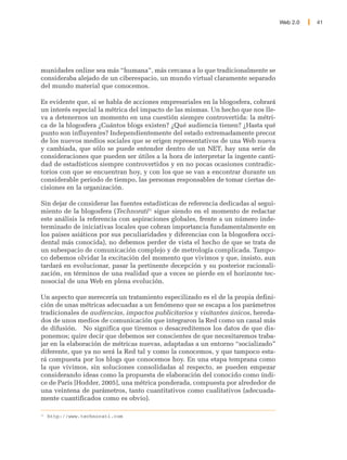 Web 2.0   41




munidades online sea más “humana”, más cercana a lo que tradicionalmente se
consideraba alejado de un ciberespacio, un mundo virtual claramente separado
del mundo material que conocemos.

Es evidente que, si se habla de acciones empresariales en la blogosfera, cobrará
un interés especial la métrica del impacto de las mismas. Un hecho que nos lle-
va a detenernos un momento en una cuestión siempre controvertida: la métri-
ca de la blogosfera ¿Cuántos blogs existen? ¿Qué audiencia tienen? ¿Hasta qué
punto son influyentes? Independientemente del estado extremadamente precoz
de los nuevos medios sociales que se erigen representativos de una Web nueva
y cambiada, que sólo se puede entender dentro de un NET, hay una serie de
consideraciones que pueden ser útiles a la hora de interpretar la ingente canti-
dad de estadísticos siempre controvertidos y en no pocas ocasiones contradic-
torios con que se encuentran hoy, y con los que se van a encontrar durante un
considerable periodo de tiempo, las personas responsables de tomar ciertas de-
cisiones en la organización.

Sin dejar de considerar las fuentes estadísticas de referencia dedicadas al segui-
miento de la blogosfera (Technorati31 sigue siendo en el momento de redactar
este análisis la referencia con aspiraciones globales, frente a un número inde-
terminado de iniciativas locales que cobran importancia fundamentalmente en
los paises asiáticos por sus peculiaridades y diferencias con la blogosfera occi-
dental más conocida), no debemos perder de vista el hecho de que se trata de
un subespacio de comunicación complejo y de metrología complicada. Tampo-
co debemos olvidar la excitación del momento que vivimos y que, insisto, aun
tardará en evolucionar, pasar la pertinente decepción y su posterior racionali-
zación, en términos de una realidad que a veces se pierde en el horizonte tec-
nosocial de una Web en plena evolución.

Un aspecto que merecería un tratamiento especilizado es el de la propia defini-
ción de unas métricas adecuadas a un fenómeno que se escapa a los parámetros
tradicionales de audiencias, impactos publicitarios y visitantes únicos, hereda-
dos de unos medios de comunicación que integraron la Red como un canal más
de difusión. No significa que tiremos o desacreditemos los datos de que dis-
ponemos; quire decir que debemos ser conscientes de que necesitaremos traba-
jar en la elaboración de métricas nuevas, adaptadas a un entorno “socializado”
diferente, que ya no será la Red tal y como la conocemos, y que tampoco esta-
rá compuesta por los blogs que conocemos hoy. En una etapa temprana como
la que vivimos, sin soluciones consolidadas al respecto, se pueden empezar
considerando ideas como la propuesta de elaboración del conocido como índi-
ce de París [Hodder, 2005], una métrica ponderada, compuesta por alrededor de
una veintena de parámetros, tanto cuantitativos como cualitativos (adecuada-
mente cuantificados como es obvio).

31
     http://www.technorati.com
 