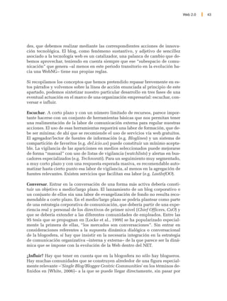 Web 2.0   43




des, que debemos realizar mediante las correspondientes acciones de innova-
ción tecnológica. El blog, como fenómeno sustantivo, y adjetivo de sencillez
asociado a la tecnología web es un catalizador, una palanca de cambio que de-
bemos aprovechar, teniendo en cuenta siempre que ese “subespacio de comu-
nicación” que genera –al menos en este periodo transitorio en la evolución ha-
cia una WebNG– tiene sus propias reglas.

Si recopilamos los conceptos que hemos pretendido repasar brevemente en es-
tos párrafos y volvemos sobre la línea de acción enunciada al principio de este
apartado, podemos sintetizar nuestro particular desarrollo en tres fases de una
eventual actuación en el marco de una organización empresarial: escuchar, con-
versar e influir.

Escuchar. A corto plazo y con un número limitado de recursos, parece impor-
tante hacerse con un conjunto de herramientas básicas que nos permitan tener
una realimentación de la labor de comunicación externa para regular nuestras
acciones. El uso de esas herramientas requerirá una labor de formación, que de-
be ser mínima; de ahí que se recomiende el uso de servicios vía web gratuitos.
El agregador/lector de fuentes de información (e.g. Bloglines) y un sistema de
compartición de favoritos (e.g. del.icio.us) puede constituir un mínimo acepta-
ble. La vigilancia de las apariciones en medios seleccionados puede mejorarse
de forma “manual” con uso de listas de vigilancia (watchlists) y alertas en bus-
cadores especializados (e.g. Technorati). Para un seguimiento muy segmentado,
a muy corto plazo y con una respuesta esperada masiva, es recomendable auto-
matizar hasta cierto punto esa labor de vigilancia, al menos en la agregación de
fuentes relevantes. Existen servicios que facilitan esa labor (e.g. LastInfOO).

Conversar. Entrar en la conversación de una forma más activa debería consti-
tuir un objetivo a medio/largo plazo. El lanzamiento de un blog corporativo o
un conjunto de ellos sin una labor de evangelización de fondo no resulta reco-
mendable a corto plazo. En el medio/largo plazo se podría plantear como parte
de una estrategia corporativa de comunicación, que debería partir de una expe-
riencia real y personal de los directivos de primer nivel (Chief Officers, CxO) y
que se debería extender a las diferentes comunidades de empleados. Entre las
95 tesis que se propugnan en [Locke et al., 1999] se ha popularizado especial-
mente la primera de ellas, “los mercados son conversaciones”. Sin entrar en
consideraciones referentes a la supuesta dinámica dialógica o conversacional
de la blogosfera, sí hay que insistir en la necesaria integración en la estrategia
de comunicación organizativa –interna y externa– de la que parece ser la diná-
mica que se impone con la evolución de la Web dentro del NET.

¿Influir? Hay que tener en cuenta que en la blogosfera no sólo hay blogueros.
Hay muchas comunidades que se construyen alrededor de una figura especial-
mente relevante –'Single Blog/Blogger Centric Communities' en los términos de-
finidos en [White, 2006]– a la que se puede llegar directamente, sin pasar por
 