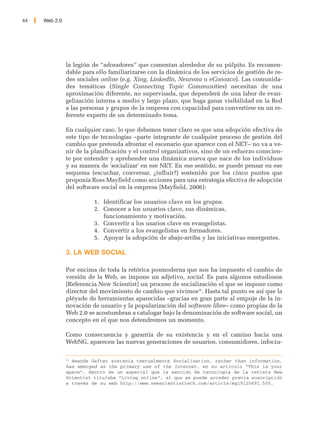 44   Web 2.0




               la legión de “adoradores” que comentan alrededor de su púlpito. Es recomen-
               dable para ello familiarizarse con la dinámica de los servicios de gestión de re-
               des sociales online (e.g. Xing, LinkedIn, Neurona o eConozco). Las comunida-
               des temáticas (Single Connecting Topic Communities) necesitan de una
               aproximación diferente, no supervisada, que dependerá de una labor de evan-
               gelización interna a medio y largo plazo, que haga ganar visibilidad en la Red
               a las personas y grupos de la empresa con capacidad para convertirse en un re-
               ferente experto de un determinado tema.

               En cualquier caso, lo que debemos tener claro es que una adopción efectiva de
               este tipo de tecnologías –parte integrante de cualquier proceso de gestión del
               cambio que pretenda afrontar el escenario que aparece con el NET– no va a ve-
               nir de la planificación y el control organizativos, sino de un esfuerzo conscien-
               te por entender y aprehender una dinámica nueva que nace de los individuos
               y su manera de 'socializar' en ese NET. En ese sentido, se puede pensar en ese
               esquema (escuchar, conversar, ¿influir?) sostenido por los cinco puntos que
               proponía Ross Mayfield como acciones para una estrategia efectiva de adopción
               del software social en la empresa [Mayfield, 2006]:

                         1. Identificar los usuarios clave en los grupos.
                         2. Conocer a los usuarios clave, sus dinámicas,
                            funcionamiento y motivación.
                         3. Convertir a los usarios clave en evangelistas.
                         4. Convertir a los evangelistas en formadores.
                         5. Apoyar la adopción de abajo-arriba y las iniciativas emergentes.

               3. LA WEB SOCIAL

               Por encima de toda la retórica posmoderna que nos ha impuesto el cambio de
               versión de la Web, se impone un adjetivo, social. Es para algunos estudiosos
               [Referencia New Scientist] un proceso de socialización el que se impone como
               director del movimiento de cambio que vivimos36. Hasta tal punto es así que la
               pléyade de herramientas aparecidas –gracias en gran parte al empuje de la in-
               novación de usuario y la popularización del software libre– como propias de la
               Web 2.0 se acostumbran a catalogar bajo la denominación de software social, un
               concepto en el que nos detendremos un momento.

               Como consecuencia y garantía de su existencia y en el camino hacia una
               WebNG, aparecen las nuevas generaciones de usuarios, consumidores, infociu-

               36
                 Amanda Gefter sostenía textualmente Socialisation, rather than information,
               has emerged as the primary use of the Internet, en su artículo “This is your
               space”, dentro de un especial que la sección de tecnología de la revista New
               Scientist titulaba "Living online", al que se puede acceder previa suscripción
               a través de su web http://www.newscientisttech.com/article/mg19125691.500.
 