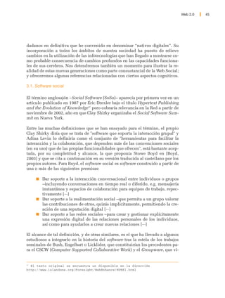 Web 2.0   45




dadanos en definitiva que he convenido en denominar “nativos digitales”. Su
incorporación a todos los ámbitos de nuestra sociedad ha puesto de relieve
cambios en la utilización de las infotecnologías que han llegado a mostrarse co-
mo probable consecuencia de cambios profundos en las capacidades funciona-
les de sus cerebros. Nos detendremos también un momento para ilustrar la re-
alidad de estas nuevas generaciones como parte consustancial de la Web Social;
y ofreceremos algunas referencias relacionadas con ciertos aspectos cognitivos.

3.1. Software social

El término anglosajón –Social Software (SoSo)– aparecía por primera vez en un
artículo publicado en 1987 por Eric Drexler bajo el título Hypertext Publishing
and the Evolution of Knowledge37 pero cobraría relevancia en la Red a partir de
noviembre de 2002, año en que Clay Shirky organizaba el Social Software Sum-
mit en Nueva York.

Entre las muchas definiciones que se han ensayado para el término, el propio
Clay Shirky diría que se trata de "software que soporta la interacción grupal" y
Adina Levin lo definiría como el conjunto de "herramientas para facilitar la
interacción y la colaboración, que dependen más de las convenciones sociales
(en su uso) que de las propias funcionalidades que ofrecen", está bastante acep-
tada, por su completitud y alcance, la que proponía Stowe Boyd en [Boyd,
2003] y que se cita a continuación en su versión traducida al castellano por los
propios autores. Para Boyd, el software social es software construido a partir de
una o más de las siguientes premisas:

        Dar soporte a la interacción conversacional entre individuos o grupos
        –incluyendo conversaciones en tiempo real o diferido, e.g. mensajería
        instantánea y espacios de colaboración para equipos de trabajo, repec-
        tivamente [···]
        Dar soporte a la realimentación social –que permita a un grupo valorar
        las contribuciones de otros, quizás implícitamente, permitiendo la cre-
        ación de una reputación digital [···]
        Dar soporte a las redes sociales –para crear y gestionar explícitamente
        una expresión digital de las relaciones personales de los individuos,
        así como para ayudarlos a crear nuevas relaciones [···]

El alcance de tal definición, y de otras similares, es el que ha llevado a algunos
estudiosos a integrarlo en la historia del software tras la estela de los trabajos
seminales de Bush, Engelbart o Licklider, que constituirían los precedentes pa-
ra el CSCW (Computer Supported Collaborative Work) y el Groupware, que vi-


37
   El texto original se encuentra un disponible en la dirección
http://www.islandone.org/Foresight/WebEnhance/HPEK1.html
 