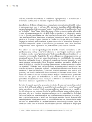 46   Web 2.0




               viría su particular renacer con el cambio de siglo gracias a la explosión de la
               mensajería instantánea en entorno corporativo empresarial.

               La definición de Boyd sólo pretende ser aquí una conceptualización útil, en tan-
               to que comprende todo el universo blog que surge tras el metafórico Blog Bang
               que produjeran las bitácoras como “primer (multi)formato de publicación [nati-
               vo] de la Red” [Sáez Vacas, 2005], haciendo orbitar en sus cercanías a los wikis
               –como primera aproximación a la Web de lecto-escritura– el etiquetado semán-
               tico o el filtrado en colaboración e incluso las 'redes sociales', es decir los servi-
               cios para la gestión de las mismas a través de Internet que, según las cifras reco-
               gidas en el Informe eEspaña 2006 de la Fundación Orange, viven un momento
               de popularidad creciente en el que, a pesar de no ofrecer un modelo de negocio
               definitivo, empiezan a atraer –consideradas globalmente– unas cifras de tráfico
               comparables a las de algunos de los portales más conocidos de Internet.

               Más allá de los servicios para la gestión de redes sociales enfocados a la bús-
               queda de pareja (dating social networks), que es nuestro país han tenido un éxi-
               to relativo, son las redes “profesionales” dedicadas al cultivo sistemático de los
               contactos profesionales (la práctica del networking en su más pura acepción an-
               glosajona) las que despiertan mayor interés por sus posibilidades de negocio.
               Las cifras en España sitúan el número de usuarios activos de las cuatro princi-
               pales redes en nuestro país –Xing, de origen alemán y que saliera a bolsa a fi-
               nales de 2006 tras cambiar de nombre abandonando su denominación origina-
               ria, openBC; LinkedIn, una red profesional anglonorteamericana pionera en
               Internet; eConozco, de origen español, con la misma filosofía que la anterior y
               enfocada al mercado hispano; y Neurona, también española, con nuevas pro-
               puestas y en franco crecimiento en el momento de redactar estas líneas– alre-
               dedor del cuarto de millón en total38 siendo Xing el líder destacado, y conside-
               rando un alto grado de redundancia, es decir la pertenencia de un alto
               porcentaje de usuarios a varias redes por el interés de las comunidades especí-
               ficas a que han dado lugar cada una de ellas.

               De todo el revuelo que se ha generado alrededor de una mal entendida sociali-
               zación de la Web, más allá de la aparición furtiva del apelativo social tras cual-
               quier servicio de productividad personal, debemos quedarnos con el significa-
               do del mismo en un contexto donde la proliferación de redes sociotécnicas se
               apoya no sólo, y ni siquiera fundamentalmente, en la consolidación de la Red
               Universal cada vez más compleja e intrincada como componente tecnológico,
               sino principalmente con la aparición de nuevos patrones de uso de unas info-
               tecnologías que están permitiendo al usuario la recreación de metáforas socia-
               les cada vez más realistas, en cuyo extremo más ambicioso podríamos situar Se-
               cond Life como caso de estudio: un metaverso paralelo en el que se despliegan


               38
                    http://feeds.feedburner.com/~r/BlogDeMarquezeTelecom/~3/59561912
 