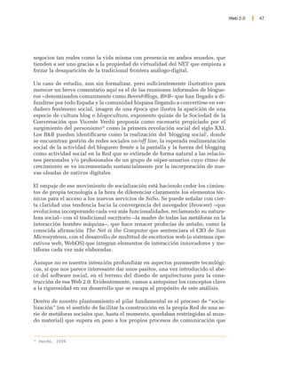 Web 2.0   47




negocios tan reales como la vida misma con presencia en ambos mundos, que
tienden a ser uno gracias a la propiedad de virtualidad del NET que empieza a
forzar la desaparición de la tradicional frontera análogo-digital.

Un caso de estudio, aun sin formalizar, pero suficientemente ilustrativo para
merecer un breve comentario aquí es el de las reuniones informales de blogue-
ros –denominados comunmente como Beers&Blogs, B&B– que han llegado a di-
fundirse por todo España y la comunidad hispana llegando a convertirse en ver-
dadero fenómeno social, imagen de una época que ilustra la aparición de una
especie de cultura blog o blogocultura, exponente quizás de la Sociedad de la
Conversación que Vicente Verdú proponía como escenario propiciado por el
surgimiento del personismo39 como la primera revolución social del siglo XXI.
Los B&B pueden identificarse como la realización del 'blogging social', donde
se encuentran gestión de redes sociales on/off line, la esperada realimentación
social de la actividad del bloguero frente a la pantalla y la fuerza del blogging
como actividad social en la Red que se extiende de forma natural a las relacio-
nes personales y/o profesionales de un grupo de súper-usuarios cuyo ritmo de
crecimiento se ve incrementado sustancialmente por la incorporación de nue-
vas oleadas de nativos digitales.

El empuje de ese movimiento de socialización está haciendo ceder los cimien-
tos de propia tecnología a la hora de diferenciar claramente los elementos téc-
nicos para el acceso a los nuevos servicios de SoSo. Se puede señalar con cier-
ta claridad una tendencia hacia la convergencia del navegador (browser) –que
evoluciona incorporando cada vez más funcionalidades, reclamando su natura-
leza social– con el tradicional escritorio –la madre de todas las metáforas en la
interacción hombre máquina–, que hace renacer profecías de antaño, como la
conocida afirmación The Net is the Computer que sentenciara el CIO de Sun
Microsystems, con el desarrollo de multitud de escritorios web (o sistemas ope-
rativos web, WebOS) que integran elementos de interacción innovadores y me-
táforas cada vez más elaboradas.

Aunque no es nuestra intención profundizar en aspectos puramente tecnológi-
cos, sí que nos parece interesante dar unos pasitos, una vez introducido el abe-
cé del software social, en el terreno del diseño de arquitecturas para la cons-
trucción de esa Web 2.0. Evidentemente, vamos a anteponer los conceptos clave
a la rigurosidad en un desarrollo que se escapa al propósito de este análisis.

Dentro de nuestro planteamiento el pilar fundamental es el proceso de “socia-
lización” (en el sentido de facilitar la construcción en la propia Red de una se-
rie de metáforas sociales que, hasta el momento, quedaban restringidas al mun-
do material) que supera en peso a los propios procesos de comunicación que


39
     Verdú, 2006
 