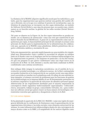 Web 2.0   49




La dinámica de la WebNG adquiere significado social para los individuos y, por
tanto, para las organizaciones que quieran realizar una gestión del cambio efi-
caz y eficiente; eso es lo que va a catalizar el proceso de socialización y que, en
términos de arquitectura, se incorpora con dos capas intermedias: un sustrato
de Software Social (SoSo) y una capa de procesos que, en nuestro caso, sinteti-
zamos en su función nuclear, la gestión de las redes sociales (Social Networ-
king, SoNet).

Tal como se observa en la Figura 14, las dos capas intermedias se pueden en-
tender –en su dinámica de interacción– como una sola que constituiría lo que
hemos llamado Social Middleware. A pesar de su representación como una ar-
quitectura por capas, la funcionalidad principal de tal concepto es actuar como
principio de diseño para la implementación de la infraestructura de colabora-
ción que, apoyada en la WebNG como plataforma, debería permitirnos dar so-
porte a diferentes ámbitos y escenarios de uso.

Toda esta argumentación, apoyada implícitamente en unos modelos de comple-
jidad muy determinados viene a señalar la necesidad de adoptar un enfoque
tanto en el diseño como en el despligue real de los sistemas infotecnológicos en
las organizaciones en general, y las empresas en particular, a la luz del escena-
rio que nos propone lo que parece conformarse como una etapa nueva en la
evolución de la Red –la web, Internet y mucho más hasta conformar la RUD–
condiderada como sistema sociotécnico.

Este enfoque debe integrar la naturaleza sociotécnica –en el sentido de la co-
evolución sociedad tecnología y su influencia mutua– de la Red, contemplada
en nuestra ilustración en la composición de ese sustrato social; una capa estruc-
tural convertida en interfaz con la plataforma web. El reflejo de esta realidad re-
bosa ejemplos: el número creciente de problemas para las funciones de gestión
de la infotecnología en la empresa debido al uso de herramientas personales en
el entorno corporativo; la aparición de soluciones de ofimática personal apenas
diferenciadas de las originalmente diseñadas para el entorno empresarial; la
convergencia desde segmentos tradicionalmente especializados –videoconfe-
rencia, mensajería, trabajo en grupo, comunidades vitrtuales, etc.– para confor-
mar ese software social que parece reunir un buen número de tecnologías y he-
rramientas concretas que aparecen y desaparecen a diario en la Red.

3.2. Los nativos digitales

Se ha planteado la aparición de la Web 2.0 –WebNG– como una región de emer-
gencia definida por la confluencia de fenómenos como la generalización de las
organizaciones reticulares y las redes sociales como elemento estructural de las
mismas, la como infraestructura infotecnológica dentro de otra convergencia de
mayor alcance como es la NBIC y el surgimiento de los nativos digitales como
 