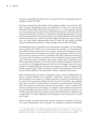 50   Web 2.0




               elemento demográfico ilustrativo de la variación de las coordenadas psico-so-
               ciológicas dentro del NET.

               El mismo concepto de nativo frente al de inmigrante digital nos resulta de utili-
               dad a nosotros, inmigrantes todos, para diferenciar a lo que ya se conoce como
               Generación Red (NGen, Millennials, eGeneration, etc...) y que pretende identifi-
               car a las personas que han crecido con la Red. Evidentemente –obviando el hecho
               de mayor alcance que se refiere a la validez del concepto de generación– hay que
               tener la precaución de tener siempre presente que habitualmente utilizamos defi-
               niciones pensadas por y para la sociedad anglo-norteamericana que extrapola-
               mos con cierta alegría argumentando sobre el hecho de que aquella sociedad
               marca las tendencias culturales e infotecnológicas de esta parte del globo.

               Es importante asociar claramente esta componente sociológica con los análisis
               que se realicen de la Web 2.0, no sólo porque den sentido a su denominación
               como Web de Nueva Generación, sino porque, siendo precisamente la caracte-
               rística fundamental de la transición evolutiva que intentamos definir la incor-
               poración de un usuario distinto a la dinámica de la Web, deberíamos tener muy
               en cuenta cómo se produce y qué efectos tiene la influencia mútua entre el NET
               y los individuos que lo conforman. Hay quien sostiene que la inmersión en el
               NET puede haber influido en la evolución del cerebro de aquellos individuos;
               en concreto se investiga profusamente el efecto de los juegos –que tal como se
               recogía en eEspaña 2006 van de la consola y el pecé a la Red– en algunas habi-
               lidades cognitivas [ST, 2006]. Se diría que el NET podría generar una Nueva Es-
               tructura Neural (NEN) en los individuos, reflejo y extensión del mismo.

               Estas consideraciones de aspecto claramente teórico, pero de profundidad em-
               pírica, muestran también en la superficie “estadística” ciertas evidencias. Las
               más inmediatas se recogen en el ámbito educativo, donde la incorporación de
               los nativos ha supuesto la introducción de una serie de desafíos, que reflejaba
               muy bien el estudio “ECAR Study of Students and Information Technology,
               2005: Convenience, Connection, Control and Learning”40 y que se pueden ilus-
               trar muy sintéticamente con la Figura 15, donde se representan las expectativas
               de esos individuos que han crecido con la Red y cuya relación inmersiva con
               el NET expresaba muy bien el propio estudio del ECAR donde se afirmaba que
               “preguntarle a un nativo digital por la tecnología es como preguntarle a un pez
               por el agua”.

               Desde el punto de vista empresarial, interesa destacar la vertiente de los nati-
               vos como consumidores. En ese sentido, los resultados estadísticos obtenidos


               40
                  El Educause Center for Applied Research publica este estudio a partir de la
               encuesta realizada a 18.000 estudiantes de todos los niveles en 63 centros de
               educación superior; y está disponible en http://www.educause.edu/ers0506
 