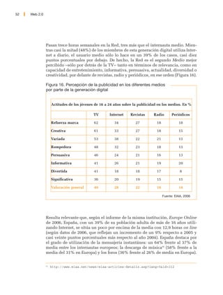 52   Web 2.0




               Pasan trece horas semanales en la Red, tres más que el internauta medio. Mien-
               tras casi la mitad (48%) de los miembros de esta generación digital utiliza Inter-
               net a diario, el usuario medio sólo lo hace en un 39% de los casos, casi diez
               puntos porcentuales por debajo. De hecho, la Red es el segundo Medio mejor
               percibido –sólo por detrás de la TV– tanto en términos de relevancia, como en
               capacidad de entretenimiento, informativa, persuasiva, actualidad, diversidad o
               creatividad, por delante de revistas, radio y periódicos, en ese orden (Figura 16).

               Figura 16. Percepción de la publicidad en los diferentes medios
               por parte de la generación digital


                    Actitudes de los jóvenes de 16 a 24 años sobre la publicidad en los medios. En %

                                            TV       Internet    Revistas     Radio        Periódicos

                    Refuerza marca          62          34          27          18             18

                    Creativa                61          33          27          18             15

                    Variada                 53          38          22          21             13

                    Rompedora               48          32          23          18             13

                    Persuasiva              46          24          21          16             13

                    Informativa             41          26          21          19             20

                    Divertida               41          18          18          17              8

                    Significativa           36          20          19          15             15

                    Valoración general      49          28          22          18             14

                                                                                     Fuente: EIAA, 2006




               Resulta relevante que, según el informe de la misma institución, Europe Online
               de 2006, España, con un 39% de su población adulta de más de 16 años utili-
               zando Internet, se sitúa un poco por encima de la media con 12,9 horas on line
               (según datos de 2006, que reflejan un incremento de un 9% respecto a 2005 y
               casi veinte puntos porcentuales más respecto al año 2004). España destaca por
               el grado de utilización de la mensajería instantánea: un 64% frente al 37% de
               media entre los internautas europeos; la descarga de música42 (58% frente a la
               media del 31% en Europa) y los foros (36% frente al 26% de media en Europa).


               42
                    http://www.eiaa.net/news/eiaa-articles-details.asp?lang=5&id=112
 