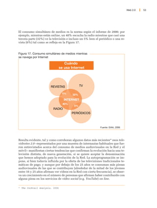 Web 2.0   53




El consumo simultáneo de medios es la norma según el informe de 2006: por
ejemplo, mientras están online, un 40% escucha la radio mientras que casi una
tercera parte (32%) ve la televisión e incluso un 5% leen el periódico o una re-
vista (6%) tal como se refleja en la Figura 17.


Figura 17. Consumo simultáneo de medios mientras
se navega por Internet

                                      Cuándo
                                   se usa Internet




                          REVISTAS               TV

                                     5%    32%
                                     INTERNET
                                     40%
                                            5%
                            RADIO
                                           PERIÓDICOS



                                                               Fuente: EIAA, 2006




Resulta evidente, tal y como corroboran algunos datos más recientes43 esos tele-
videntes 2.0 –representados por una muestra de internautas habituales que fue-
ron entrevistados acerca del consumo de medios audiovisuales en la Red y el
móvil– manifiestan ciertas tendencias que confirman la evolución hacia una te-
levisión distinta, de nueva generación, si se quiere aceptar la denominación
que hemos adoptado para la evolución de la Red. La autoprogramación se im-
pone, si bien todavía influida por la oferta de las televisiones tradicionales te-
máticas de pago; y aunque por debajo de los 25 años se consuman más piezas
audiovisuales de las que se contribuyen (alrededor de la mitad de los jóvenes
entre 16 y 25 años afirman ver vídeos en la Red con cierta frecuencia), se obser-
va un crecimiento en el número de personas que afirman haber contribuido con
alguna pieza en los servicios de vídeo social (e.g. YouTube) on line.

43
     The Cocktail Analysis, 2006
 