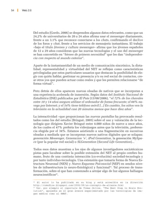 54   Web 2.0




               Del estudio [Gordo, 2006] se desprenden algunos datos relevantes, como que un
               24,2% de universitarios de 20 a 24 años afirma usar el messenger diariamente,
               frente a un 3,1% que reconoce conectarse a los chats, confirmando el declive
               de los foros y chat, frente a los servicios de mensajería instantánea. El trabajo
               –bajo el título Jóvenes y cultura messenger– afirma que los jóvenes españoles
               de 12 a 29 años consideran que las nuevas tecnologías y el uso del messenger
               se han convertido en “bienes de primera necesidad” que les dan “independen-
               cia con respecto al mundo exterior”.

               Aparte de la instantaneidad de un medio de comunicación sincrónico, la dista-
               lidad, representalidad y virtualidad del NET se reflejan como características
               privilegiadas por estos particulares usuarios que destacan la posibilidad de ele-
               gir con quién hablar, gestionar su presencia y/o su red social de contactos, cre-
               ar otros yos que pueden actuar como reales y que les permiten relacionarse “de
               forma virtual”.

               Pero detrás de ellos aparecen nuevas oleadas de nativos que se incorporan a
               una experiencia acelerada de inmersión. Según datos del Instituto Nacional de
               Estadística (INE) publicados por El País (13/08/2006), “el 72% de los chavales
               entre 10 y 14 años asegura utilizar el ordenador de forma frecuente; el 66% na-
               vega por Internet; y el 54% tiene teléfono móvil [...] En cambio, los niños ven la
               televisión en la actualidad casi 20 minutos menos que hace diez años”.

               La interactividad –que proporcionan las nuevas pantallas ha provocado resul-
               tados como los del estudio [Bringué, 2005] sobre el uso y valoración de la tec-
               nología que dirigiera Xavier Bringué entre 4.000 niños de nueve a once años,
               de los cuales el 47% prefería los videojuegos antes que la televisión, preferen-
               cia elegida por el 34%. Estamos asistiendo a una fragmentación en sucesivas
               oleadas a mediada que se incorporan nuevos nativos digitales que se solapan:
               generación Messenger, Generacion 'e', iPod Generation, la generación MySpa-
               ce (por la popular red social) o SLGeneration (Second Life Generation)...

               Todos esos datos muestran a los ojos de algunos investigadores sociotécnicos
               pistas para lucubrar sobre la posible extensión del NET al propio cerebro hu-
               mano, fruto de una continúa interacción (co-evolución) sociedad-tecnología y
               por tanto individuo-tecnología. Una extensión que tomaría forma de Nueva Es-
               tructura Neuronal (NEN) y Nuevo Esquema Psicosocial (NEP) en sendos nive-
               les de infraestructura (o neuro-fisiológico) y funcional44. Tal proceso de trans-
               formación, sobre el que han comenzado a arrojar algo de luz algunos hallazgos
               neurocientíficos45.

               44
                   El autor lo ha publicado en su blog y está accesible en la dirección
               http://comodios.blogspot.com/2006/08/un-concepto-de-alcance.html
               45
                  Ver, por ejemplo el reportaje de Times Online, “The Next Step in Brain Evo-
               lution”, apoyados en el gran avance experimentado por las tecnologías de ima-
               gen médica como el RMNf.
 
