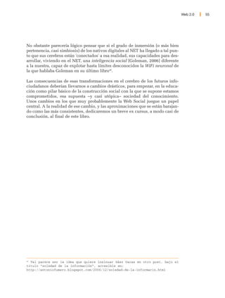 Web 2.0   55




No obstante parecería lógico pensar que si el grado de inmersión (o más bien
pertenencia, casi simbiosis) de los nativos digitales al NET ha llegado a tal pun-
to que sus cerebros están 'conectados' a esa realidad, sus capacidades para des-
arrollar, viviendo en el NET, una inteligencia social [Goleman, 2006] diferente
a la nuestra, capaz de explotar hasta límites desconocidos la WiFi neuronal de
la que hablaba Goleman en su último libro46.

Las consecuencias de esas transformaciones en el cerebro de los futuros info-
ciudadanos deberían llevarnos a cambios drásticos, para empezar, en la educa-
ción como pilar básico de la construcción social con la que se supone estamos
comprometidos, esa supuesta –y casi utópica– sociedad del conocimiento.
Unos cambios en los que muy probablemente la Web Social juegue un papel
central. A la realidad de ese cambio, y las aproximaciones que se están barajan-
do como las más consistentes, dedicaremos un breve ex cursus, a modo casi de
conclusión, al final de este libro.




46
   Tal parece ser la idea que quiere insinuar Sáez Vacas en otro post, bajo el
título “soledad de la información”, accesible en:
http://antoniofumero.blogspot.com/2006/12/soledad-de-la-informacin.html
 