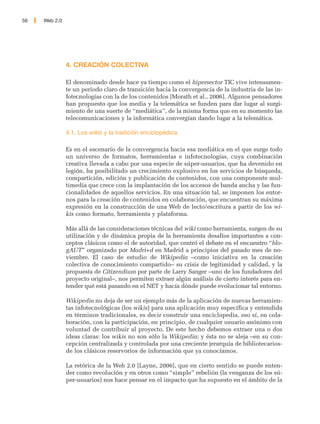 56   Web 2.0




               4. CREACIÓN COLECTIVA

               El denominado desde hace ya tiempo como el hipersector TIC vive intensamen-
               te un periodo claro de transición hacia la convergencia de la industria de las in-
               fotecnologías con la de los contenidos [Morath et al., 2006]. Algunos pensadores
               han propuesto que los media y la telemática se funden para dar lugar al surgi-
               miento de una suerte de “mediática”, de la misma forma que en su momento las
               telecomunicaciones y la informática convergían dando lugar a la telemática.

               4.1. Los wikis y la tradición enciclopédica

               Es en el escenario de la convergencia hacia esa mediática en el que surge todo
               un universo de formatos, herramientas e infotecnologías, cuya combinación
               creativa llevada a cabo por una especie de súper-usuarios, que ha devenido en
               legión, ha posibilitado un crecimiento explosivo en los servicios de búsqueda,
               compartición, edición y publicación de contenidos, con una componente mul-
               timedia que crece con la implantación de los accesos de banda ancha y las fun-
               cionalidades de aquellos servicios. En una situación tal, se imponen los entor-
               nos para la creación de contenidos en colaboración, que encuentran su máxima
               expresión en la construcción de una Web de lecto/escritura a partir de los wi-
               kis como formato, herramienta y plataforma.

               Más allá de las consideraciones técnicas del wiki como herramienta, surgen de su
               utilización y de dinámica propia de la herramienta desafíos importantes a con-
               ceptos clásicos como el de autoridad, que centró el debate en el encuentro “blo-
               gAUT” organizado por Madri+d en Madrid a principios del pasado mes de no-
               viembre. El caso de estudio de Wikipedia –como iniciativa en la creación
               colectiva de conocimiento compartido– su crisis de legitimidad y calidad, y la
               propuesta de Citizendium por parte de Larry Sanger –uno de los fundadores del
               proyecto original–, nos permiten extraer algún análisis de cierto interés para en-
               tender qué está pasando en el NET y hacía dónde puede evolucionar tal entorno.

               Wikipedia no deja de ser un ejemplo más de la aplicación de nuevas herramien-
               tas infotecnológicas (los wikis) para una aplicación muy específica y entendida
               en términos tradicionales, es decir construir una enciclopedia, eso sí, en cola-
               boración, con la participación, en principio, de cualquier usuario anónimo con
               voluntad de contribuir al proyecto. De este hecho debemos extraer una o dos
               ideas claras: los wikis no son sólo la Wikipedia; y ésta no se aleja –en su con-
               cepción centralizada y controlada por una creciente jerarquía de bibliotecarios-
               de los clásicos reservorios de información que ya conocíamos.

               La retórica de la Web 2.0 [Layne, 2006], que en cierto sentido se puede enten-
               der como revolución y en otros como “simple” rebelión (la venganza de los sú-
               per-usuarios) nos hace pensar en el impacto que ha supuesto en el ámbito de la
 