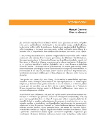 INTRODUCCIÓN


                                                              Manuel Gimeno
                                                              Director General



¿Es necesario seguir publicando libros? Parece obvio que redactar textos, dirigidos
o no a verse publicados en este formato, se ha convertido en una sólida tendencia,
basta ver la proliferación de contenidos digitales que habitan la Red. También re-
sulta constatable el hecho de que nunca antes se han publicado tantos libros. Y a
pesar de ello, la pregunta que abre esta introducción sigue resonando en mi cabeza.

La respuesta parece afirmativa, máxime comprobada la aseveración arriba vertida
acerca del alto número de novedades que inunda las librerías y las bibliotecas.
Nuestra experiencia en la Fundación Orange tras la publicación el año pasado del
libro sobre la blogosfera hispana nos arrastra a la misma conclusión. Es la prime-
ra vez que hemos reeditado un libro de la Colección, a pesar de estar editado bajo
licencia Creative Commons (como el que tienen en sus manos, por cierto) y de es-
tar disponible en nuestra página web (www.fundacionorange.es) desde el día de su
presentación. Y no sólo eso, sino que hemos recibido peticiones de personas que,
habiéndose descargado el libro, nos pedían, algunas de ellas con cierto rubor, un
ejemplar.

Y es que incluso en esta época de bites y píxeles existe la necesidad de seguir es-
cribiendo libros, de seguir publicándolos, de seguir palpándolos. Si hasta un pin-
tor puede, y debe ser leído (¿cómo entender si no, por ejemplo, a El Bosco?), cómo
pensar que no hay sitio para un libro. De ahí la perseverancia de la Fundación
Orange en mantener abiertas una serie de líneas de publicaciones entre las que se
encuentra la presente edición.

Nuevo título, pues de la Colección, que, de alguna manera, eleva el tiro sobre el an-
terior en el sentido de que pretende abarcar un subconjunto de Internet (la web 2.0)
que, a su vez, aglutina al de los blogs. Y es que, más allá de etiquetas, la forma de
concebir la Red se ha visto profundamente alterada con la aparición de nuevas tec-
nologías que han propiciado un cambio radical en las rutinas con las que nos equi-
pábamos a la hora de navegar. Tanto el “yo” como las Redes Sociales han explosio-
nado de manera paralela, figura geométrica que, por azares del capricho digital,
sufre modificaciones de singular importancia al ver sometidas sus infinitas líneas
a profundas intersecciones dando lugar a caprichosos segmentos. Fragmentos que
constituyen reflejos de distintas realidades, tantas como individuos, tantas como
 