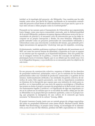 58   Web 2.0




               toridad, es la topología del proyecto –de Wikipedia. Una cuestión que ha sido
               tratada, entre otros, por David de Ugarte, incidiendo en la naturaleza centrali-
               zada del proyecto actual frente al ideal distribuido con el que nació y que se in-
               tuye más cercano a ideas propias como la Contextopedia47.

               Pensando en las razones para el lanzamiento de Citizendium que argumentaba
               Larry Sanger, como una nueva comunidad, renovada, ante la disfuncionalidad
               de la actual Wikipedia, podemos recuperar algunas reflexiones acerca de las co-
               munidades de práctica y el necesario ciclo de reinvención que se les debe in-
               corporar en su propia concepción y diseño. En esos términos, Wikipedia se
               puede entender como un proyecto potenciador de comunidades informales y
               Citizendium como una reinvención o reedición del mismo, que pretende privi-
               legiar mecanismos de agrupación ‘clustering’ más que de enjambre, swarming.

               Evidentemente, también podríamos explorar el significado del anonimato en el
               NET, así como las nuevas formas de identidad y expresión en lo que se supone
               es un entorno que ha superado ya el hiperindividualismo. Esto nos podría lle-
               var al cenagoso terreno de la política, a través del concepto de multitud y la
               pluriarquía hacia el sionismo digital, que es un debate que ha estado muy vivo
               en la blogosfera hispana y cuya reedición no se encuentra entre los objetivos de
               este texto.

               4.2. La innovación y la legalidad vigente

               En ese proceso de construcción colectiva, reaparece el debate de los derechos
               de propiedad intelectual, polarizados, esos sí, por la vertiente de los derechos
               patrimoniales sobre una variedad de productos comerciales y la gestión de los
               mismos, tradicionalmente atribuida a las entidades de gestión colectiva de de-
               rechos de autor. Este aspecto pecuniario, con toda su importancia económica
               en términos de la disrupción que supone para una industria de cierto peso es-
               pecífico, se ve trascendido por una serie de aspectos sociológicos y filosóficos
               que ponen en duda el propio concepto de propiedad en la Red actual, junto con
               sus instrumentos legales y jurídicos, o el significado de algo tan importante co-
               mo es la cultura en un entorno que se ve sacudido de arriba a abajo por las ide-
               as difundidas en la propia Red por modernos apóstoles, como es el propio Les-
               sig, que proponía la emergencia de una cultura de la remezcla que hacía
               necesaria “la liberación de la cultura” [Lessig, 2004].

               El propio Lawrence Lessig, junto con un variado grupo de colegas especializa-
               dos tanto en propiedad intelectual como James Boyle, Michael Carroll, Molly
               Shaffer Van Houweling y el propio Larry Lessig, en tecnologías de la informa-
               ción ya sea el caso de Hal Abelson, profesor del MIT, especialistas en ‘ciberde-


               47
                    http://www.deugarte.com/wiki/contextos/Portada
 