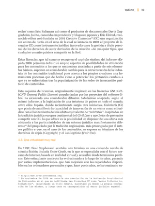 Web 2.0   59




recho’ como Eric Saltzman así como el productor de documentales Davis Gug-
genheim, Joi Ito, conocido emprendedor y bloguero japonés y Eric Eldred, reco-
nocido editor web fundaba en 2001 Creative Commons48 (CC) una organización
sin ánimo de lucro, en el seno de la cual se lanzaba en 2002 el proyecto de li-
cencias CC como instrumento jurídico innovador para la gestión a título perso-
nal de los derechos de autor derivados de la creación –de cualquier tipo– que
cualquier usuario quisiera compartir en la Red.

Estas licencias, que tal como se recoge en el capítulo séptimo del informe eEs-
paña 2006 permiten definir un amplio espectro de posibilidades de utilización
para los contenidos a los que se encuentran asociadas a partir de seis elemen-
tos básicos, suponen un considerable cambio para la estructuración de la indus-
tria de los contenidos tradicional pues acerca a los propios creadores una he-
rramienta poderosa que de hecho viene a potenciar los profundos cambios a
que ya se enfrentaban tras la popularización de las redes de intercambio pari-
tario de contenidos.

Este esquema de licencias, originalmente inspirado en las licencias GNU-GPL
(GNU General Public License) popularizadas por los proyectos del software li-
bre, ha alcanzado una considerable difusión habiéndose adaptado, según el
mismo informe, a la legislación de una treintena de países en todo el mundo;
entre ellos España, donde recientmente surgía otra iniciativa, Coloriuris (Ci)
que ponía de manifiesto la capacidad de innovación de un sector como el jurí-
dico con el lanzamiento de una oferta equivalente de “contratos”, inspirados en
la tradición jurídica europea continental del Civil Law y que, lejos de pretender
competir con CC, lo que ofrece es la posibilidad de disponer de una oferta más
adecuada a las particularidades de un entorno jurídico manifiestamente dife-
rente49 del propiciado por la tradición anglosajona, más preocupada por el inte-
res público y que, en el caso de los contenidos, se expresa en términos de los
derechos de copia (Copyright) y el uso legítimo (Fair Use).

4.3. Una virtualidad muy real

En 1992, Neal Stephenson acuñaba este término en una conocida novela de
ciencia ficción titulada Snow Crash, en la que se especulaba con el futuro cer-
cano de Internet, basada en realidad virtual y accesible desde terminales públi-
cos. Este estimulante concepto ha evolucionado a lo largo de los años, pasando
por varias implementaciones, que han mejorado con las capacidades disponi-
bles en los ordenadores personales y que, hace pocos años, se ha terminado en-


48
  http://www.creativecommons.org
49
  En noviembre de 2006 se conocía una resolución de la Audiencia Provicincial
de Pontevedra en el que se calificaba las licencias CC como “meros folletos in-
formativos”, resucitando un viejo debate, suscitado ya desde la propia concep-
ción de las mismas, y luego tras su transposición al marco jurídico español.
 