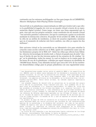 60   Web 2.0




               contrando con los entornos multijugador on line para juegos de rol (MMRPOG,
               Massive Multiplayer Role-Playing Online Gaming)50.

               Second Life es la plataforma comercializada en 2003 por Linden Lab y que ofre-
               ce la posibilidad al jugador de vivir en un mundo virtual a través de su repre-
               sentación digital (avatar). Como juego, no tiene una línea argumental que lo
               guíe, sino que son los propios usuarios, como residentes de ese mundo virtual
               –ese universo paralelo o metaverso– los que lo construyen y guían su evolución
               mediante la interacción colectiva. El pasado 18 de octubre de 2006, SL alcanzó
               la cifra de un millón de residentes, es decir de usuarios registrados; mientras
               que en el momento de redactar este breve análisis, esa cifra ya supera los dos
               millones51.

               Este universo virtual se ha convertido en un laboratorio vivo para estudiar la
               creación como acción colectiva en la Web, aparte de constituirse como uno de
               los fenómenos propios de la Web 2.052. Entre las cifras que ofrecía Cory Odrej-
               ka –director de tecnología de Linden Lab– a Nature el pasado mes de julio53 des-
               taca el hecho de que las dos terceras partes de los usuarios de SL creaban “al-
               go” en la plataforma, todos los meses, lo cual se traduce en la cuarta parte de
               las horas de uso de la plataforma –cifradas por aquel entonces en alrededor de
               140.000 horas diarias. Cory afirmaba incluso que cerca del 15% de los residen-
               tes desarrollaban código para la propia plataforma con una regularidad sema-


               50
                  Las denominaciones pueden variar entre el genérico MMOG y los específicos de
               rol, MMRPOG; pero en ambos casos hablamos de los herederos y sucesores de otros
               mundos virtuales, en los que la interacción era textual, bien conocidos de los
               pioneros ciberespaciales, los Multi User Dungeons (MUD) o los MOO (MUD Object
               Oriented), con amplios artículos en la Wikipedia, en la dirección http://en.wi-
               kipedia.org/wiki/MOO]. Entre estos últimos, ha cobrado especial importancia
               Second Life (SL)
               51
                  Los grandes números de Second Life se actualizan en la portada del propio
               sitio web de la plataforma, http://Second Life.com/. Allí podemos ver el nú-
               mero total de residentes (i.e. usuarios registrados), el número de ellos que
               han accedido al sistema en los últimos dos meses (i.e. usuarios “activos”), el
               número de usuarios conectados y, como referencia de la actividad económica de
               este universo virtual tenemos la cantidad de dinero qué ha cambiado de manos
               (en términos de dólares americanos gastados en las últimas 24 horas) así co-
               mo el volumen de negocio del LindeX, particular mercado de de divisas que co-
               tiza en Linden Dollars –la moneda de SL– y que se expresa en dólares america-
               nos equivalentes.
               52
                  El primero de mayo de 2006 se convertía en la historia de portada del sema-
               nario Business Week con varios artículos que incidían en las características
               básicas de la plataforma y la dinámica del universo, así como en las posibi-
               lidades de negocio real que se estaban realizando en un “metaverso” supuesta-
               mente virtual. El reportaje en cuestión está disponible en la dirección
               http://www.businessweek.com/magazine/content/06_18/b3982001.htm bajo el títu-
               lo “My virtual life”
               53
                  La visita de Cory Ondrejka y sus declaraciones fueron cubiertas en los blogs
               de Nature; concretamente Timo Hannay lo hacía en Nascent,
               http://blogs.nature.com/wp/nascent/2006/07/cory_ondrejka_visits_nature_1.html
 