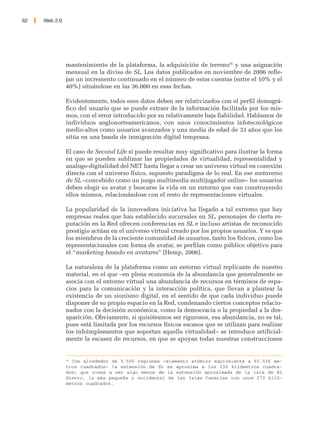 62   Web 2.0




               mantenimiento de la plataforma, la adquisición de terreno56 y una asignación
               mensual en la divisa de SL. Los datos publicados en noviembre de 2006 refle-
               jan un incremento continuado en el número de estas cuentas (entre el 10% y el
               40%) situándose en las 36.000 en esas fechas.

               Evidentemente, todos esos datos deben ser relativizados con el perfil demográ-
               fico del usuario que se puede extraer de la información facilitada por los mis-
               mos, con el error introducido por su relativamente baja fiabilidad. Hablamos de
               individuos anglonorteamericanos, con unos conocimientos infotecnológicos
               medio-altos como usuarios avanzados y una media de edad de 33 años que los
               sitúa en una banda de inmigración digital temprana.

               El caso de Second Life sí puede resultar muy significativo para ilustrar la forma
               en que se pueden sublimar las propiedades de virtualidad, representalidad y
               analogo-digitalidad del NET hasta llegar a crear un universo virtual en conexión
               directa con el universo físico, supuesto paradigma de lo real. En ese metaverso
               de SL –concebido como un juego multimedia multijugador online– los usuarios
               deben elegir su avatar y buscarse la vida en un entorno que van construyendo
               ellos mismos, relacionándose con el resto de representaciones virtuales.

               La popularidad de la innovadora iniciativa ha llegado a tal extremo que hay
               empresas reales que han establecido sucursales en SL, personajes de cierta re-
               putación en la Red ofrecen conferencias en SL e incluso artistas de reconocido
               prestigio actúan en el universo virtual creado por los propios usuarios. Y es que
               los miembros de la creciente comunidad de usuarios, tanto los físicos, como los
               representacionales con forma de avatar, se perfilan como público objetivo para
               el “marketing basado en avatares” [Hemp, 2006].

               La naturaleza de la plataforma como un entorno virtual replicante de nuestro
               material, en el que –en plena economía de la abundancia que generalmente se
               asocia con el entorno virtual una abundancia de recursos en términos de espa-
               cios para la comunicación y la interacción política, que llevan a plantear la
               existencia de un sionismo digital, en el sentido de que cada individuo puede
               disponer de su propio espacio en la Red, condenando ciertos conceptos relacio-
               nados con la decisión económica, como la democracia o la propiedad a la des-
               aparición. Obviamente, si quisiéramos ser rigurosos, esa abundancia, no es tal,
               pues está limitada por los recursos físicos escasos que se utilizan para realizar
               los infoimplementos que soportan aquella virtualidad– se introduce artificial-
               mente la escasez de recursos, en que se apoyan todas nuestras construcciones


               56
                 Con alrededor de 3.500 regiones –elemento atómico equivalente a 65.536 me-
               tros cuadrados– la extensión de SL se aproxima a los 230 kilómetros cuadra-
               dos; que viene a ser algo menos de la extensión aproximada de la isla de El
               Hierro, la más pequeña y occidental de las Islas Canarias con unos 270 kiló-
               metros cuadrados.
 