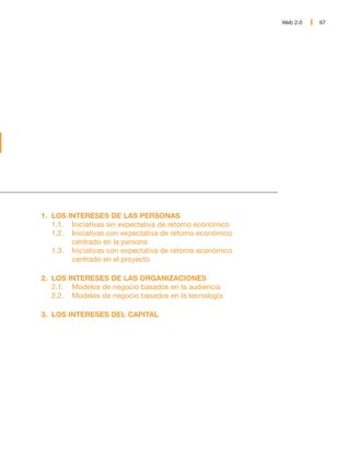 Web 2.0   67




1. LOS INTERESES DE LAS PERSONAS
   1.1. Iniciativas sin expectativa de retorno económico
   1.2. Iniciativas con expectativa de retorno económico
        centrado en la persona
   1.3. Iniciativas con expectativa de retorno económico
        centrado en el proyecto

2. LOS INTERESES DE LAS ORGANIZACIONES
   2.1. Modelos de negocio basados en la audiencia
   2.2. Modelos de negocio basados en la tecnología

3. LOS INTERESES DEL CAPITAL
 