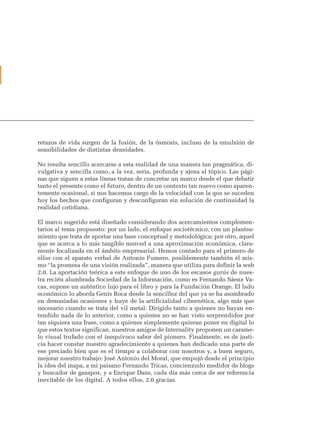 retazos de vida surgen de la fusión, de la ósmosis, incluso de la emulsión de
sensibilidades de distintas densidades.

No resulta sencillo acercarse a esta realidad de una manera tan pragmática, di-
vulgativa y sencilla como, a la vez, seria, profunda y ajena al tópico. Las pági-
nas que siguen a estas líneas tratan de concretar un marco desde el que debatir
tanto el presente como el futuro, dentro de un contexto tan nuevo como aparen-
temente ocasional, si nos hacemos cargo de la velocidad con la que se suceden
hoy los hechos que configuran y desconfiguran sin solución de continuidad la
realidad cotidiana.

El marco sugerido está diseñado considerando dos acercamientos complemen-
tarios al tema propuesto: por un lado, el enfoque sociotécnico, con un plantea-
miento que trata de aportar una base conceptual y metodológica; por otro, aquel
que se acerca a lo más tangible merced a una aproximación económica, clara-
mente focalizada en el ámbito empresarial. Hemos contado para el primero de
ellos con el aparato verbal de Antonio Fumero, posiblemente también él mis-
mo “la promesa de una visión realizada”, manera que utiliza para definir la web
2.0. La aportación teórica a este enfoque de uno de los escasos gurús de nues-
tra recién alumbrada Sociedad de la Información, como es Fernando Sáenz Va-
cas, supone un auténtico lujo para el libro y para la Fundación Orange. El lado
económico lo aborda Genís Roca desde la sencillez del que ya se ha asombrado
en demasiadas ocasiones y huye de la artificialidad cibernética, algo más que
necesario cuando se trata del vil metal. Dirigido tanto a quienes no hayan en-
tendido nada de lo anterior, como a quienes no se han visto sorprendidos por
tan siquiera una frase, como a quienes simplemente quieran poner en digital lo
que estos textos significan, nuestros amigos de Internality proponen un carame-
lo visual trufado con el inequívoco sabor del pionero. Finalmente, es de justi-
cia hacer constar nuestro agradecimiento a quienes han dedicado una parte de
ese preciado bien que es el tiempo a colaborar con nosotros y, a buen seguro,
mejorar nuestro trabajo: José Antonio del Moral, que empujó desde el principio
la idea del mapa, a mi paisano Fernando Tricas, concienzudo medidor de blogs
y buscador de gazapos, y a Enrique Dans, cada día más cerca de ser referencia
inevitable de los digital. A todos ellos, 2.0 gracias.
 