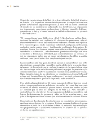 68   Web 2.0




               Una de las características de la Web 2.0 es la socialización de la Red. Mientras
               en la web 1.0 la mayoría de sites estaban impulsados por organizaciones (em-
               presas, instituciones, organismos públicos...), en la Web de Nueva Generación
               el impulso de las iniciativas se halla mucho más distribuido. Las organizacio-
               nes impersonales ya no tienen preferencia en el diseño y ejecución de ideas y
               proyectos en la Red, y el nuevo motor de actividad en la web son las personas
               a título individual.

               Tal y como afirman Jonas Ridderstrale y Kjell A. Nordström en su libro Funky
               business62 la sociedad está cambiando. El talento de las personas es cada vez
               más determinante, e incide en los resultados de manera cada vez más significa-
               tiva: cualquiera puede emitir su mensaje en Internet, cualquiera puede opinar,
               cualquiera puede crear su blog... y lo diferencial es el talento. Estos autores de-
               nominan fuerzas funk (nuevos valores, desarrollo tecnológico, globalización,
               sociedad de la información...) a los fenómenos que están dando lugar a un mun-
               do distinto, la denominada aldea funk, que conlleva tanto que las personas co-
               mo las empresas se hallen ante un nuevo paradigma que las obliga a cambiar
               actitudes ya no para triunfar, sino simplemente para encajar.

               En este contexto aún hay quien insiste en valorar la nueva Internet bajo crite-
               rios clásicos y economicistas, y considera que la solidez de la propuesta etique-
               tada como 2.0 depende de que se confirme la existencia de un modelo de nego-
               cio. Sin embargo, en la actual Internet proliferan los grupos de personas cuyas
               acciones carecen de objetivos económicos y además están construidas con una
               lógica bastante alejada de los criterios de las organizaciones. Según Technorati
               existen más de 60 millones de blogs en el mundo, y sin duda podemos afirmar
               que la razón mayoritaria que los ha impulsado no es económica.

               Pese a todo, algunas iniciativas 2.0 tienen maneras de obtener ingresos econó-
               micos, aunque puedan no ser suficientes para cubrir los costes. Por tanto pue-
               de existir un modelo económico, pero en nuestra opinión este modelo no pue-
               de explicar por si sólo los porqués de la Web 2.0. Para entender la
               sostenibilidad de esta Internet de nueva generación habrá que considerar cuá-
               les son los intereses de las personas y cuáles los de las organizaciones, y am-
               pliar el foco para considerar razones que no tienen retorno económico directo.

               Conscientes de la existencia de estos factores no económicos, presentamos a
               continuación un intento de inventariar distintas maneras de obtener ingresos
               económicos a partir de la actividad en la Web 2.0, ordenado según esta lógica
               que proponemos por la cual deben diferenciarse los intereses de las personas
               de los de las organizaciones.


               62
                  Jonas Ridderstrale / Kjell A. Nordström, Funky Business, Ed. Pearson Educa-
               ción, 2000
 