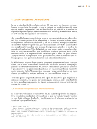 Web 2.0   69




1. LOS INTERESES DE LAS PERSONAS

La parte más significativa del movimiento 2.0 pasa antes por intereses persona-
les que por modelos de negocio ya que se trata de un movimiento social antes
que un modelo empresarial, y de ahí la dificultad en identificar el modelo de
negocio subyacente ya que en muchas ocasiones no lo hay. Para muchos, hablar
de web social y de negocio es un oxímoron.

¿Es razonable buscar un modelo de negocio en un movimiento social o cultu-
ral?. Las razones que movilizan a la gente y la llevan a actuar se hallan a menu-
do alejadas de las claves económicas. ¿Cuál era el modelo de negocio del surre-
alismo? Sin duda hubo gente que ganó mucho dinero, pero hubo otros muchos
que simplemente buscaban una manera de expresarse. ¿Cuál es el modelo de
negocio del ecologismo? Sin duda dará pie a un nuevo sector como el ecodise-
ño o las energías renovables, pero también es evidente que nace antes por la
concienciación y la responsabilidad social que por el ansia de ganar dinero.
Aunque también es seguro que habrá quien lo dude, y vea en todo ello una es-
trategia global para que los millonarios sean aún más millonarios.

La Web 2.0 está plagada de propuestas que puede que generen dinero, pero que
nacen con la única intención de resolver una necesidad personal. Por ejemplo
Joshua Schachter creó el célebre del.icio.us63 simplemente para su uso personal
y poder resolver sus problemas al gestionar los enlaces favoritos en Internet64.
posteriormente Yahoo! le compró su empresa y seguramente ingresó un buen
dinero, pero el inicio no tuvo nada que ver con una idea de negocio.

Todo ello puede esquematizarse en tres tipos de iniciativas que responden a
móviles personales, que pese a no tener ninguna conexión entre ellas también
es cierto que algunos proyectos las siguen ordenadamente como si se tratara de
una escala evolutiva.

1.1. Iniciativas sin expectativa de retorno económico

Es el caso mayoritario en el ecosistema 2.0. La iniciativa personal sin expecta-
tivas económicas es el móvil subyacente en la gran mayoría de blogs (¡y existen
ya más de 60 millones de ellos!), y también está en el origen de muchos de los
mashups65 que pueblan la red.


63
   http://del.icio.us
64
   Pablo Romero: “Joshua Schachter, creador de la herramienta: 'del.icio.us na-
ció de una necesidad personal’”, en El Mundo (4 de diciembre de 2006)
http://www.elmundo.es/navegante/2006/11/30/tecnologia/1164906512.html?a=b6426
b437da04dbf342
65
   Un mashup es un servicio basado en la combinación de servicios ya existen-
tes. Ver Glosario
 