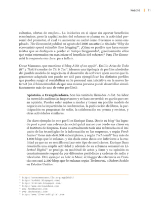 Web 2.0   71




sultorías, ofertas de empleo... La iniciativa en si sigue sin aportar beneficios
económicos, pero la capitalización del esfuerzo se plasma en la actividad per-
sonal del promotor, el cual ve aumentar su caché como freelance o como em-
pleado. The Economist publicó en agosto del 2006 un artículo titulado “Why do
economists spend valuable time blogging?”. ¿Cómo es posible que haya econo-
mistas que se dediquen a perder el tiempo bloggeando?, ¿precisamente ellos
que están entrenados en maximizar el beneficio del esfuerzo? Para The Econo-
mist la respuesta era clara: para influir.

Oscar Manzano, que mantiene el blog A bit of an apple71, Emilio Arias de Todo
BI72 y Tic616 creador de Tic & Tac73, idearon una tipología de perfiles alrededor
del posible modelo de negocio en el desarrollo de software open source que li-
geramente adaptada nos puede ser útil para ejemplificar los distintos perfiles
que pueden surgir al rentabilizar en lo personal una iniciativa en la nueva In-
ternet (en el bienentendido de que una misma persona puede desarrollar simul-
táneamente más de uno de estos perfiles):

        Apóstoles, o Evangelizadores. Son los también llamados A-list. Su labor
        ha merecido audiencias importantes y se han convertido en gurús que cre-
        an opinión. Pueden estar sujetos a modas y tienen un posible modelo de
        negocio en la impartición de conferencias, la publicación de libros, la par-
        ticipación en programas de radio, la colaboración en prensa y revistas, y
        otras actividades similares.

        Un claro ejemplo de este perfil es Enrique Dans. Desde su blog74 ha logra-
        do post a post una relevancia social quizá mayor que desde sus clases en
        el Instituto de Empresa. Dans es actualmente toda una referencia en el im-
        pacto de las tecnologías de la información en las empresas, y según Feed-
        burner75 tiene más de 6.000 subscriptores, y según Technorati76 hay más de
        1.000 blogs que le enlazan, y sin duda estos datos son inferiores a la rea-
        lidad ya que no es sencillo realizar este tipo de mediciones. Enrique Dans
        desarrolla una amplia actividad y además de su columna semanal en Li-
        bertad Digital77 se prodiga en multitud de actos y foros y su opinión es
        constantemente requerida por diferentes periódicos y cadenas de radio y
        televisión. Otro ejemplo es Loïc le Meur, el blogger de referencia en Fran-
        cia con casi 2.300 blogs que le enlazan según Technorati, o Robert Scoble
        en Estados Unidos.



71
     http://oscarmanzano.f2o.org/applebit/
72
     http://todobi.blogspot.com/
73
     http://tikitak.blogspot.com/
74
     http://www.enriquedans.com
75
     www.feedburner.com
76
     www.technorati.com
77
     http://www.libertaddigital.com
 