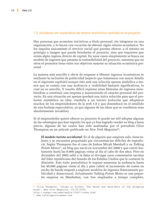 74   Web 2.0




               1.3. Iniciativas con expectativa de retorno económico centrado en el proyecto

               Hay personas que acometen iniciativas a título personal, sin integrarse en una
               organización, y lo hacen con vocación de obtener algún retorno económico. No
               les impulsa únicamente el servicio social que puedan ofrecer, o el retorno en
               prestigio o imagen que pueda brindarles el proyecto, sino que requieren que
               exista algún ingreso directo de capital. En unos casos simplemente se busca un
               modelo de ingresos que permita la sostenibilidad del proyecto, mientras que en
               otros el promotor tiene entre sus objetivos mejorar su situación económica per-
               sonal.

               La manera más sencilla y obvia de empezar a obtener ingresos económicos es
               mediante la inclusión de publicidad (aspecto que trataremos con mayor detalle
               en el siguiente capítulo) aunque ésta será una solución apenas simbólica a me-
               nos que se cuente con una audiencia y visibilidad bastante significativas, lo
               cual no es sencillo. Y resulta difícil explorar otras fórmulas de ingresos resis-
               tiéndose a constituir una empresa y manteniendo el caracter personal del pro-
               yecto. En una situación así apenas quedará una única solución para que el pro-
               motor rentabilice su idea: venderla a un tercero (solución que adoptaron
               muchos de los emprendedores de la web 1.0 y que desembocó en el estallido
               de una burbuja especulativa, ya que algunas de las ideas que se vendieron eran
               absolutamente inviables).

               Si el emprendedor quiere ofrecer su proyecto le puede ser útil adoptar algunas
               de las estrategias que han seguido los que ya han logrado vender su blog a buen
               precio, algunas de las cuales han sido analizadas por el periodista Clive
               Thompson en un artículo publicado en New York Magazine86:

                    El modelo turista accidental. Es el de alguien que empieza solo, tiene ta-
                    lento y se encuentra propulsado por circunstancias difíciles de reprodu-
                    cir. Según Thompson fue el caso de Joshua Micah Marshall y su Talking
                    Points Memo87, un blog que nació en noviembre del 2000 y que creció len-
                    tamente hasta las 8.000 páginas vistas al día al cabo de dos años. Pero en
                    diciembre del 2002 saltó a la fama al divulgar unos comentarios racistas
                    del líder republicano del Senado de los Estados Unidos que le costaron la
                    dimisión. Este éxito periodístico le supuso aumentar la audiencia hasta
                    las 40.000 páginas vistas al día y para cubrir el incremento de costes en
                    ancho de banda empezó a explorar modelos de ingresos (básicamente pu-
                    blicidad y donaciones). Actualmente Talking Points Memo es una peque-
                    ña empresa en Manhattan, con tres empleados a tiempo completo,

               86
                  Clive Thompson, “Blogs to Riches. The Haves and Have-Nots of the Blogging
               Boom”, New York Magazine, 20/02/2006:
               http://nymag.com/news/media/15967/index.html
               87
                  www.talkingpointsmemo.com
 