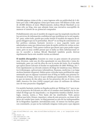 Web 2.0   75




     150.000 páginas vistas al día, y unos ingresos sólo en publicidad de 5 dó-
     lares por cada 1.000 páginas vistas (por tanto unos 750 dólares al día, más
     de 20.000 dólares al mes). Objetivamente, Joshua Micah Marshall ya no
     tiene sólo un blog, sino que además tiene una iniciativa susceptible de
     merecer el interés de un potencial comprador.

     Probablemente este sea el modelo de negocio que ha inspirado muchos de
     los servicios de información confidencial que proliferan en la red españo-
     la88, pero, sobre todo, puede que acabe siendo el modelo de negocio de al-
     gunos bloggers que no lo pretendían. Busot89 es un blog de comentarios so-
     bre política catalana bastante incisivo y muy seguido tanto por
     admiradores como por detractores (más de medio millón de visitas en me-
     nos de seis meses). Todo parece indicar que Busot nace para poder expre-
     sarse, pero es muy creíble pensar que si halla un filón informacional có-
     mo le sucedió a Joshua Micah Marshall también pueda derivar
     rápidamente hacia este modelo turista accidental.

     El modelo discográfico. Consiste en crear un gran número de proyectos
     muy diversos, cada uno de ellos apuntando en una dirección o tema de-
     terminado, para ver cuál de ellos da con la receta del éxito. Es el modelo
     que aplicó Jason Calcanis al fundar en septiembre de 2003 Weblogs, Inc.90.
     Creó rápidamente un elevado número de blogs de temáticas muy diferen-
     tes (videojuegos, aplicaciones informáticas, finanzas, medicina y un largo
     etcétera bastante disperso). Había quien criticaba tanta proliferación argu-
     mentando que en algunas ocasiones tras el blog no había una persona in-
     teresada en el tema, sinó en lo que cobraba por mantenerlo. Pero lo cierto
     es que en menos de dos años uno de los proyectos dió en el clavo, y en
     2005 America On Line (AOL) compró por unos 25 millones de dólares
     uno de esos proyectos: Engadget91.

     Un modelo bastante similar en España podría ser Weblogs S.L.92 que se pa-
     rece al proyecto de Calcanis no sólo en el nombre sinó también en la can-
     tidad de blogs que ha impulsado y su dispersión temática (futbol, tecno-
     logía, ciencia, motor...). Pero hasta ahí las similitudes. Todo parece
     indicar que Julio Alonso, impulsor y alma de este proyecto, no tiene el ob-
     jetivo de vender (por cierto, su blog personal es uno de los indispensables
     de la blogosfera española: merodeando.com). Al menos los hechos pare-
     cen constatarlo, ya que no ha realizado ninguna venta pese a que algunos


88
   www.elconfidencial.com, www.elconfidencialdigital.com, y un larguísimo etcé-
tera
89
   www.busot.ca
90
   www.weblogsinc.com
91
   http://engadget.com
92
   www.weblogssl.com
 