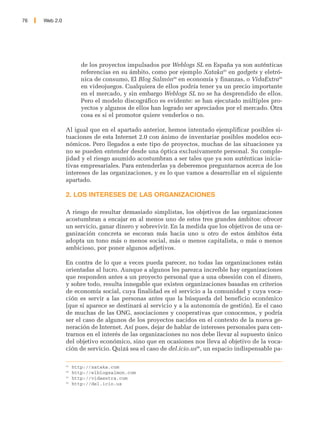 76   Web 2.0




                       de los proyectos impulsados por Weblogs SL en España ya son auténticas
                       referencias en su ámbito, como por ejemplo Xataka93 en gadgets y eletró-
                       nica de consumo, El Blog Salmón94 en economía y finanzas, o VidaExtra95
                       en videojuegos. Cualquiera de ellos podría tener ya un precio importante
                       en el mercado, y sin embargo Weblogs SL no se ha desprendido de ellos.
                       Pero el modelo discográfico es evidente: se han ejecutado múltiples pro-
                       yectos y algunos de ellos han logrado ser apreciados por el mercado. Otra
                       cosa es si el promotor quiere venderlos o no.

               Al igual que en el apartado anterior, hemos intentado ejemplificar posibles si-
               tuaciones de esta Internet 2.0 con ánimo de inventariar posibles modelos eco-
               nómicos. Pero llegados a este tipo de proyectos, muchas de las situaciones ya
               no se pueden entender desde una óptica exclusivamente personal. Su comple-
               jidad y el riesgo asumido acostumbran a ser tales que ya son auténticas inicia-
               tivas empresariales. Para entenderlas ya deberemos preguntarnos acerca de los
               intereses de las organizaciones, y es lo que vamos a desarrollar en el siguiente
               apartado.

               2. LOS INTERESES DE LAS ORGANIZACIONES

               A riesgo de resultar demasiado simplistas, los objetivos de las organizaciones
               acostumbran a encajar en al menos uno de estos tres grandes ámbitos: ofrecer
               un servicio, ganar dinero y sobrevivir. En la medida que los objetivos de una or-
               ganización concreta se escoran más hacia uno u otro de estos ámbitos ésta
               adopta un tono más o menos social, más o menos capitalista, o más o menos
               ambicioso, por poner algunos adjetivos.

               En contra de lo que a veces pueda parecer, no todas las organizaciones están
               orientadas al lucro. Aunque a algunos les parezca increíble hay organizaciones
               que responden antes a un proyecto personal que a una obsesión con el dinero,
               y sobre todo, resulta innegable que existen organizaciones basadas en criterios
               de economía social, cuya finalidad es el servicio a la comunidad y cuya voca-
               ción es servir a las personas antes que la búsqueda del beneficio económico
               (que si aparece se destinará al servicio y a la autonomía de gestión). Es el caso
               de muchas de las ONG, asociaciones y cooperativas que conocemos, y podría
               ser el caso de algunos de los proyectos nacidos en el contexto de la nueva ge-
               neración de Internet. Así pues, dejar de hablar de intereses personales para cen-
               trarnos en el interés de las organizaciones no nos debe llevar al supuesto único
               del objetivo económico, sino que en ocasiones nos lleva al objetivo de la voca-
               ción de servicio. Quizá sea el caso de del.icio.us96, un espacio indispensable pa-

               93
                    http://xataka.com
               94
                    http://elblogsalmon.com
               95
                    http://vidaextra.com
               96
                    http://del.icio.us
 