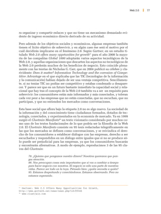 Web 2.0   77




ra organizar y compartir enlaces y que no tiene un mecanismo demasiado evi-
dente de ingreso económico directo derivado de su actividad.

Pero además de los objetivos sociales y económicos, algunas empresas también
tienen el lícito objetivo de sobrevivir, y en algún caso ése será el motivo por el
cuál decidirán implicarse en el fenómeno 2.0. Según Gartner, en un estudio ti-
tulado Web 2.0 offers many opprtunities for growth97 para el año 2008 la mayo-
ría de las compañías Global 1000 adoptarán varios aspectos tecnológicos de la
Web 2.0, y aquellas organizaciones que descarten los aspectos no tecnológicos de
la Web 2.0 perderán muchos de los beneficios de negocio. Esto coincide plena-
mente con las teorías de Nicholas G. Carr, que en 2004 publicó su célebre y cla-
rividente: Does it matter? Information Technology and the corrosion of Compe-
titive Advantage en el que explicaba que las TIC (tecnologías de la información
y la comunicación) habian dejado de ser una ventaja competitiva. Sencillamen-
te, si no tenías TIC no podías ser competitivo y estabas condenado a desapare-
cer. Y parece ser que en un futuro bastante inmediato la capacidad social y rela-
cional que hay tras el concepto de la Web 2.0 también va a ser un requisito para
sobrevivir: los consumidores están más informados y más conectados, y toleran
cada vez peor a las empresas que no están conectadas, que no escuchan, que no
participan, y que no entienden los mercados como conversaciones.

Esta base social que aflora bajo la etiqueta 2.0 no es algo nuevo. La sociedad de
la información y del conocimiento tiene ciudadanos formados, dotados de tec-
nología, conectados, y experimentados en la economía de mercado. Ya en 1999
surgió el Cluetrain Manifesto98 un texto visionario considerado por muchos co-
mo uno de los textos fundacionales de lo que podría ser la filosofía de la Web
2.0. El Cluetrain Manifesto consiste en 95 tesis redactadas telegráficamente en
las que los mercados se definen como conversaciones, y se reivindica el dere-
cho de los consumidores a establecer diálogos con las empresas, derecho a ser
escuchados y respondidos en un diálogo entre iguales que si no se produce só-
lo puede ser perjudicial para las empresas, ya que los consumidores buscarán
y encontrarán alternativas. A modo de ejemplo, reproducimos 3 de las 95 cla-
ves del Cluetrain:

       78. ¿Quieres que pongamos nuestro dinero? Nosotros queremos que pon-
       gas atención.
       88. Nos preocupan cosas más importantes que si vas a cambiar a tiempo
       para hacer negocio con nosotros. El negocio es sólo una parte de nuestras
       vidas. Parece ser todo en la tuya. Piénsalo bien: ¿quién necesita a quién?
       95. Estamos despertando y conectándonos. Estamos observando. Pero no
       estamos esperando.



97
   Gartner: Web 2.0 Offers Many Opportunities for Growth,
http://www.govtech.net/news/news.php?id=99546
98
   www.cluetrain.com
 