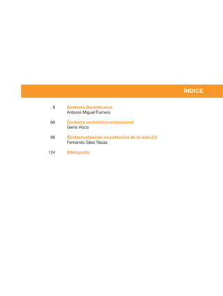 ÍNDICE

 8    Contexto Sociotécnico
      Antonio Miguel Fumero

66    Contexto económico-empresarial
      Genís Roca

96    Contextualización sociotécnica de la web 2.0
      Fernando Sáez Vacas

124   Bibliografía
 
