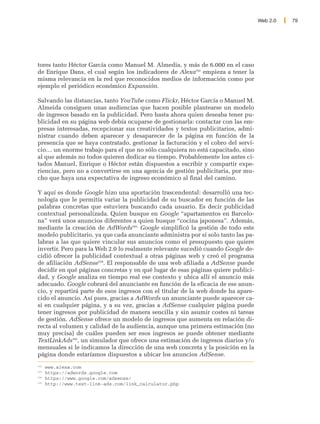 Web 2.0   79




tores tanto Héctor García como Manuel M. Almedia, y más de 6.000 en el caso
de Enrique Dans, el cual según los indicadores de Alexa102 empieza a tener la
misma relevancia en la red que reconocidos medios de información como por
ejemplo el periódico económico Expansión.

Salvando las distancias, tanto YouTube como Flickr, Héctor García o Manuel M.
Almeida consiguen unas audiencias que hacen posible plantearse un modelo
de ingresos basado en la publicidad. Pero hasta ahora quien deseaba tener pu-
blicidad en su página web debía ocuparse de gestionarla: contactar con las em-
presas interesadas, recepcionar sus creatividades y textos publicitarios, admi-
nistrar cuando deben aparecer y desaparecer de la página en función de la
presencia que se haya contratado, gestionar la facturación y el cobro del servi-
cio… un enorme trabajo para el que no sólo cualquiera no está capacitado, sino
al que además no todos quieren dedicar su tiempo. Probablemente los antes ci-
tados Manuel, Enrique o Héctor están dispuestos a escribir y compartir expe-
riencias, pero no a convertirse en una agencia de gestión publicitaria, por mu-
cho que haya una expectativa de ingreso económico al final del camino.

Y aquí es donde Google hizo una aportación trascendental: desarrolló una tec-
nología que le permitía variar la publicidad de su buscador en función de las
palabras concretas que estuviera buscando cada usuario. Es decir publicidad
contextual personalizada. Quien busque en Google “apartamentos en Barcelo-
na” verá unos anuncios diferentes a quien busque “cocina japonesa”. Además,
mediante la creación de AdWords103, Google simplificó la gestión de todo este
modelo publicitario, ya que cada anunciante administra por sí solo tanto las pa-
labras a las que quiere vincular sus anuncios como el presupuesto que quiere
invertir. Pero para la Web 2.0 lo realmente relevante sucedió cuando Google de-
cidió ofrecer la publicidad contextual a otras páginas web y creó el programa
de afiliación AdSense104. El responsable de una web afiliada a AdSense puede
decidir en qué páginas concretas y en qué lugar de esas páginas quiere publici-
dad, y Google analiza en tiempo real ese contexto y ubica allí el anuncio más
adecuado. Google cobrará del anunciante en función de la eficacia de ese anun-
cio, y repartirá parte de esos ingresos con el titular de la web donde ha apare-
cido el anuncio. Así pues, gracias a AdWords un anunciante puede aparecer ca-
si en cualquier página, y a su vez, gracias a AdSense cualquier página puede
tener ingresos por publicidad de manera sencilla y sin asumir costes ni tareas
de gestión. AdSense ofrece un modelo de ingresos que aumenta en relación di-
recta al volumen y calidad de la audiencia, aunque una primera estimación (no
muy precisa) de cuáles pueden ser esos ingresos se puede obtener mediante
TextLinkAds105, un simulador que ofrece una estimación de ingresos diarios y/o
mensuales si le indicamos la dirección de una web concreta y la posición en la
página donde estaríamos dispuestos a ubicar los anuncios AdSense.
102
      www.alexa.com
103
      https://adwords.google.com
104
      https://www.google.com/adsense/
105
      http://www.text-link-ads.com/link_calculator.php
 