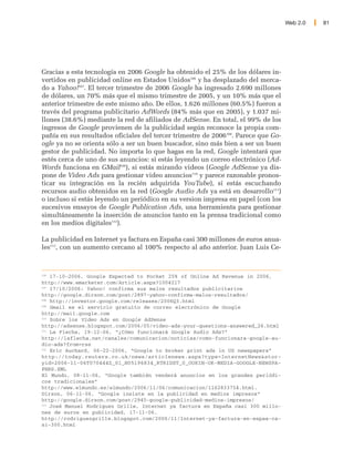 Web 2.0   81




Gracias a esta tecnología en 2006 Google ha obtenido el 25% de los dólares in-
vertidos en publicidad online en Estados Unidos106 y ha desplazado del merca-
do a Yahoo!107. El tercer trimestre de 2006 Google ha ingresado 2.690 millones
de dólares, un 70% más que el mismo trimestre de 2005, y un 10% más que el
anterior trimestre de este mismo año. De ellos, 1.626 millones (60.5%) fueron a
través del programa publicitario AdWords (84% más que en 2005), y 1.037 mi-
llones (38.6%) mediante la red de afiliados de AdSense. En total, el 99% de los
ingresos de Google provienen de la publicidad según reconoce la propia com-
pañía en sus resultados oficiales del tercer trimestre de 2006108. Parece que Go-
ogle ya no se orienta sólo a ser un buen buscador, sino más bien a ser un buen
gestor de publicidad. No importa lo que hagas en la red, Google intentará que
estés cerca de uno de sus anuncios: si estás leyendo un correo electrónico (Ad-
Words funciona en GMail109), si estás mirando videos (Google AdSense ya dis-
pone de Video Ads para gestionar video anuncios110 y parece razonable pronos-
ticar su integración en la recién adquirida YouTube), si estás escuchando
recursos audio obtenidos en la red (Google Audio Ads ya está en desarrollo111)
o incluso si estás leyendo un periódico en su version impresa en papel (con los
sucesivos ensayos de Google Publication Ads, una herramienta para gestionar
simultáneamente la inserción de anuncios tanto en la prensa tradicional como
en los medios digitales112).

La publicidad en Internet ya factura en España casi 300 millones de euros anua-
les113, con un aumento cercano al 100% respecto al año anterior. Juan Luis Ce-



106
    17-10-2006, Google Expected to Pocket 25% of Online Ad Revenue in 2006,
http://www.emarketer.com/Article.aspx?1004217
107
    17/10/2006: Yahoo! confirma sus malos resultados publicitarios
http://google.dirson.com/post/2897-yahoo-confirma-malos-resultados/
108
    http://investor.google.com/releases/2006Q3.html
109
    Gmail es el servicio gratuito de correo electrónico de Google
http://mail.google.com
110
    Sobre los Video Ads en Google AdSense
http://adsense.blogspot.com/2006/05/video-ads-your-questions-answered_26.html
111
    La Flecha, 19-12-06, “¿Cómo funcionará Google Audio Ads?”
http://laflecha.net/canales/comunicacion/noticias/como-funcionara-google-au-
dio-ads?from=rss
112
    Eric Auchard, 06-22-2006, “Google to broker print ads in US newspapers”
http://today.reuters.co.uk/news/articlenews.aspx?type=InternetNews&stor-
yid=2006-11-06T070444Z_01_N05196834_RTRIDST_0_OUKIN-UK-MEDIA-GOOGLE-NEWSPA-
PERS.XML
El Mundo, 08-11-06, “Google también venderá anuncios en los grandes periódi-
cos tradicionales”
http://www.elmundo.es/elmundo/2006/11/06/comunicacion/1162833754.html.
Dirson, 06-11-06, “Google insiste en la publicidad en medios impresos”
http://google.dirson.com/post/2945-google-publicidad-medios-impresos/
113
    José Manuel Rodríguez Grille, Internet ya factura en España casi 300 millo-
nes de euros en publicidad, 17-11-06.
http://rodriguezgrille.blogspot.com/2006/11/Internet-ya-factura-en-espaa-ca-
si-300.html
 