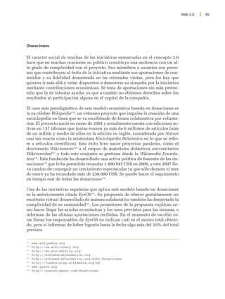 Web 2.0   85




Donaciones

El caracter social de muchas de las iniciativas enmarcadas en el concepto 2.0
hace que en muchas ocasiones su público constituya una audiencia con un al-
to grado de complicidad con el proyecto. Sus miembros o usuarios son perso-
nas que contribuyen al éxito de la iniciativa mediante sus aportaciones de con-
tenidos y su fidelidad demostrada en las reiteradas visitas, pero los hay que
quieren ir más allá y están dispuestos a demostrar su simpatía por la iniciativa
mediante contribuciones económicas. Se trata de aportaciones sin más preten-
sión que la de intentar ayudar ya que a cambio no obtienen derechos sobre los
resultados ni participación alguna en el capital de la compañía.

El caso más paradigmático de este modelo económico basado en donaciones es
la ya célebre Wikipedia135, un veterano proyecto que impulsa la creación de una
enciclopedia en línea que se va escribiendo de forma colaborativa por volunta-
rios. El proyecto nació en enero de 2001 y actualmente cuenta con ediciones ac-
tivas en 137 idiomas que juntas reunen ya más de 6 millones de artículos (más
de un millón y medio de ellos en la edición en inglés, considerada por Nature
casi tan exacta como la mismísima Enciclopedia Britannica en lo que se refie-
re a artículos científicos). Este éxito hizo nacer proyectos paralelos, como el
diccionario Wikcionario136 o el corpus de materiales didácticos universitarios
Wikiversidad137 y todo este conjunto se gestiona desde la Wikimedia Founda-
tion138. Esta fundación ha desarrollado una activa política de fomento de las do-
naciones139 que le ha permitido recaudar 1.490.945 US$ en 2006, y este 2007 lle-
va camino de conseguir un crecimiento espectacular ya que sólo durante el mes
de enero ya ha recaudado más de 230.000 US$. Se puede hacer el seguimiento
en tiempo real de todas las donaciones140.

Una de las iniciativas españolas que aplica este modelo basado en donaciones
es la anteriormente citada EyeOS141. Su propuesta de ofrecer gratuitamente un
escritorio virtual desarrollado de manera colaborativa también ha despertado la
complicidad de su comunidad142. Los promotores de la propuesta explican co-
mo hacer llegar las ayudas económicas y los usos previstos para las mismas, e
informan de las últimas aportaciones recibidas. En el momento de escribir es-
tas líneas los responsables de EyeOS no indican cuál es el monto total obteni-
do, pero sí informan de haber logrado hasta la fecha algo más del 10% del total
previsto.

135
      www.wikipedia.org
136
      http://es.wiktionary.org
137
      http://es.wikiversity.org
138
      http://wikimediafoundation.org
139
      http://wikimediafoundation.org/wiki/Donaciones
140
      http://fundraising.wikimedia.org/es
141
      www.eyeos.org
142
      http://eyeoshispano.com/donaciones
 