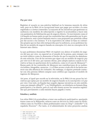 86   Web 2.0




               Pay per view

               Registrar al usuario es una práctica habitual en la inmensa mayoría de sitios
               web, pero en la Web 2.0 es excepcional tener que pagar por acceder a la zona
               registrada o a ciertos contenidos. La mayoría de las iniciativas que gestionan su
               audiencia con modelos de subscripción o registro lo acostumbran a hacer más
               con parámetros de fidelización que de negocio directo. Un movimiento como el
               2.0 basado en buena parte en que los contenidos han sido generados por la pro-
               pia audiencia, será a priori bastante reacio a una propuesta que pretenda cobrar
               por dar acceso a los mismos. Y si la expectativa de cobrar se basa en conteni-
               dos propios que no han sido enriquecidos por la audiencia, ya no podremos ha-
               blar de un modelo de negocio basado en conceptos 2.0, sino en conceptos de la
               Internet más clásica.

               La que podríamos denominar Web 1.0 exploró con ahínco el modelo de nego-
               cio del pay per view, en especial en el mundo de la prensa, pero siempre con
               un éxito relativo como lo demuestra el hecho de que la mayoría ha abandona-
               do esta solución. Uno de los sectores que sigue con un modelo de negocio pay
               per view es el del sexo, por razones obvias, pero adopta matices cuando la ini-
               ciativa se basa en aportaciones de la audiencia, como es el caso de Marqueze143.
               Buena parte de los contenidos de Marqueze son contribuciones de su audien-
               cia (relatos, fotografías, anuncios...) y el libre acceso a todo ello le ha hecho me-
               recer una alta afluencia de visitantes. Sin embargo, si alguien pretende contac-
               tar con otra persona deberá comprar unos créditos que suponen el modelo de
               ingresos de Marqueze.

               Así pues, al igual que sucede en la televisión, en la Web 2.0 son pocas las ini-
               ciativas que optan por un modelo de negocio basado en la suscripción o el pay
               per view. Con todo, en España han surgido algunas iniciativas en este sentido,
               como por ejemplo eBlogTV144 y su Teleblogdiario, un telediario en formato blog,
               participativo y en directo, pero al cual sólo tienen acceso los usuarios registra-
               dos que previamente a cada emisión hayan pagado 2 euros.

               Estudios y análisis

               Los sitios Web 2.0 acostumbran a tener una audiencia participativa, aportando
               textos como en la Wikipedia, enlaces como en del.icio.us, fotos como en Flickr,
               vídeos como en YouTube o datos profesionales como en Xing145, LinkedIn146 o la
               española Neurona147. Por tanto, si el administrador de estos proyectos analiza

               143
                     www.marqueze.net
               144
                     www.eblogtv.es
               145
                     http://xing.com
               146
                     http://linkedin.com
               147
                     http://neurona.com
 